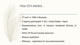 How ICH started..
– 1st conf. in 1990 in Brussels
– 3 regions participated  EU / United States / Japan
– Representatives from  Industry/ Academia/ Ministry of
health.
– WHO, EFTA and Canada observers
– Reduce duplication
– Efficiency , registration for new pharmaceuticals
 