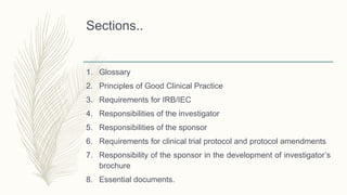Sections..
1. Glossary
2. Principles of Good Clinical Practice
3. Requirements for IRB/IEC
4. Responsibilities of the investigator
5. Responsibilities of the sponsor
6. Requirements for clinical trial protocol and protocol amendments
7. Responsibility of the sponsor in the development of investigator’s
brochure
8. Essential documents.
 