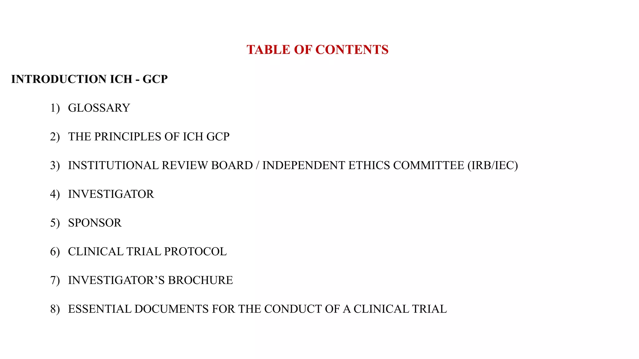 TABLE OF CONTENTS
INTRODUCTION ICH - GCP
1) GLOSSARY
2) THE PRINCIPLES OF ICH GCP
3) INSTITUTIONAL REVIEW BOARD / INDEPENDENT ETHICS COMMITTEE (IRB/IEC)
4) INVESTIGATOR
5) SPONSOR
6) CLINICAL TRIAL PROTOCOL
7) INVESTIGATOR’S BROCHURE
8) ESSENTIAL DOCUMENTS FOR THE CONDUCT OF A CLINICAL TRIAL