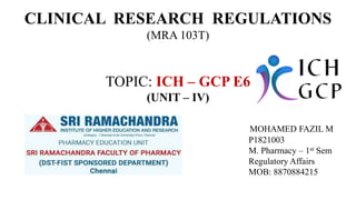 CLINICAL RESEARCH REGULATIONS
(MRA 103T)
TOPIC: ICH – GCP E6
(UNIT – IV)
MOHAMED FAZIL M
P1821003
M. Pharmacy – 1st Sem
Regulatory Affairs
MOB: 8870884215
 