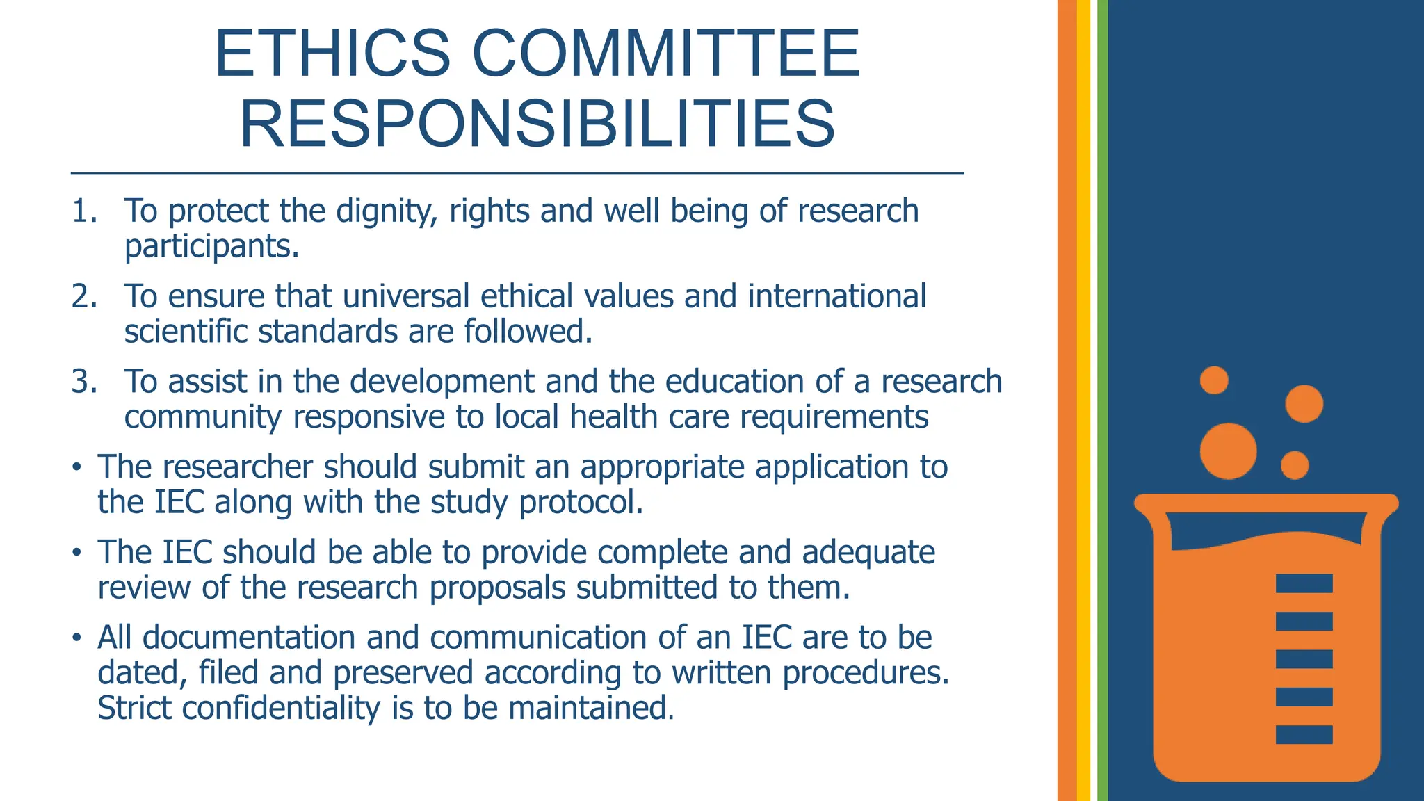 ETHICS COMMITTEE
RESPONSIBILITIES
_____________________________________________________________
1. To protect the dignity, rights and well being of research
participants.
2. To ensure that universal ethical values and international
scientific standards are followed.
3. To assist in the development and the education of a research
community responsive to local health care requirements
• The researcher should submit an appropriate application to
the IEC along with the study protocol.
• The IEC should be able to provide complete and adequate
review of the research proposals submitted to them.
• All documentation and communication of an IEC are to be
dated, filed and preserved according to written procedures.
Strict confidentiality is to be maintained.
 