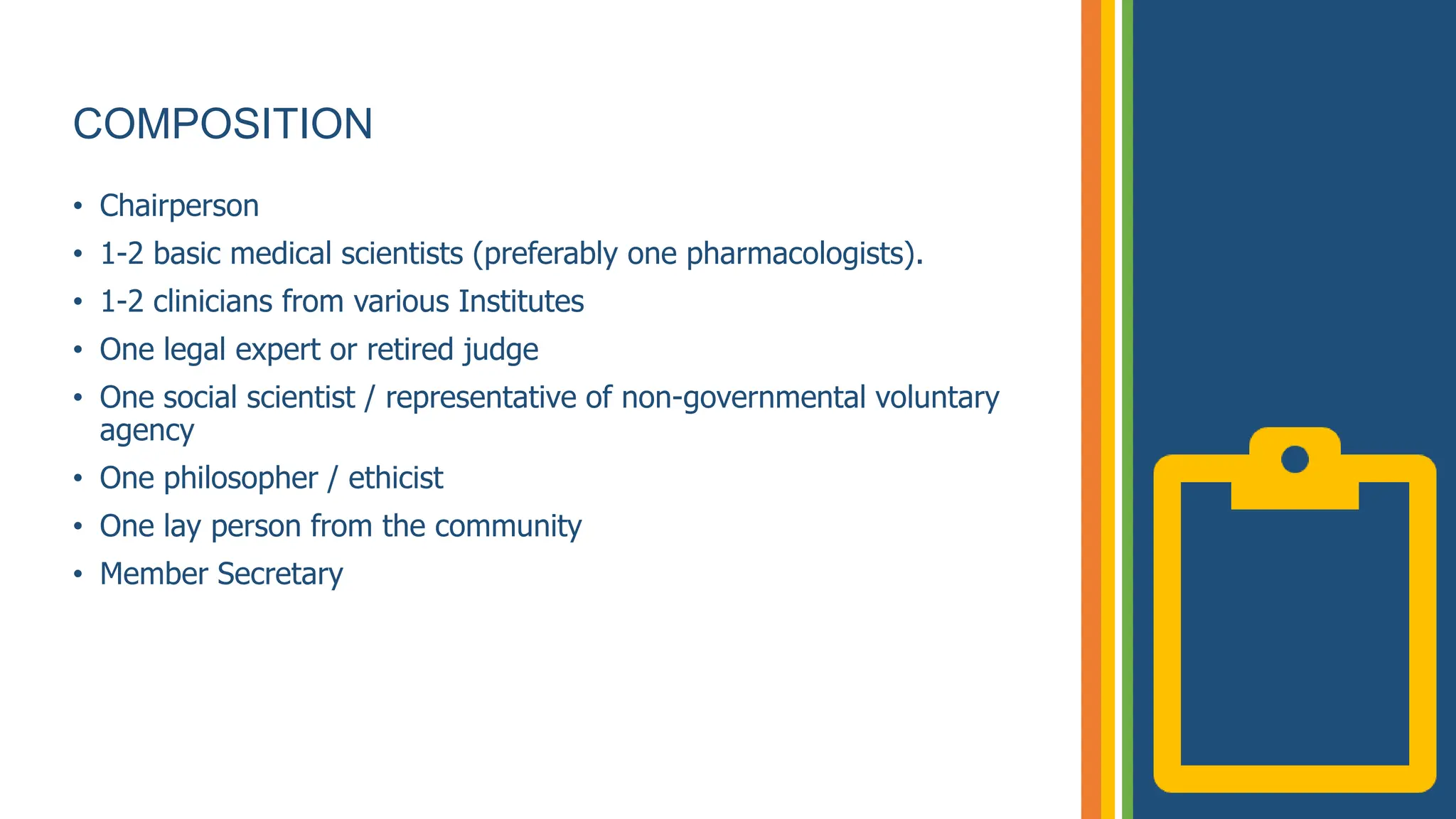 COMPOSITION
• Chairperson
• 1-2 basic medical scientists (preferably one pharmacologists).
• 1-2 clinicians from various Institutes
• One legal expert or retired judge
• One social scientist / representative of non-governmental voluntary
agency
• One philosopher / ethicist
• One lay person from the community
• Member Secretary
 