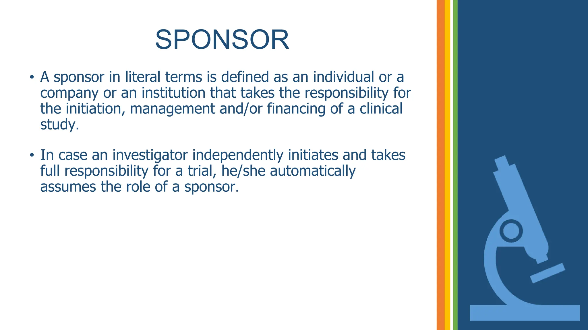 SPONSOR
• A sponsor in literal terms is defined as an individual or a
company or an institution that takes the responsibility for
the initiation, management and/or financing of a clinical
study.
• In case an investigator independently initiates and takes
full responsibility for a trial, he/she automatically
assumes the role of a sponsor.
 