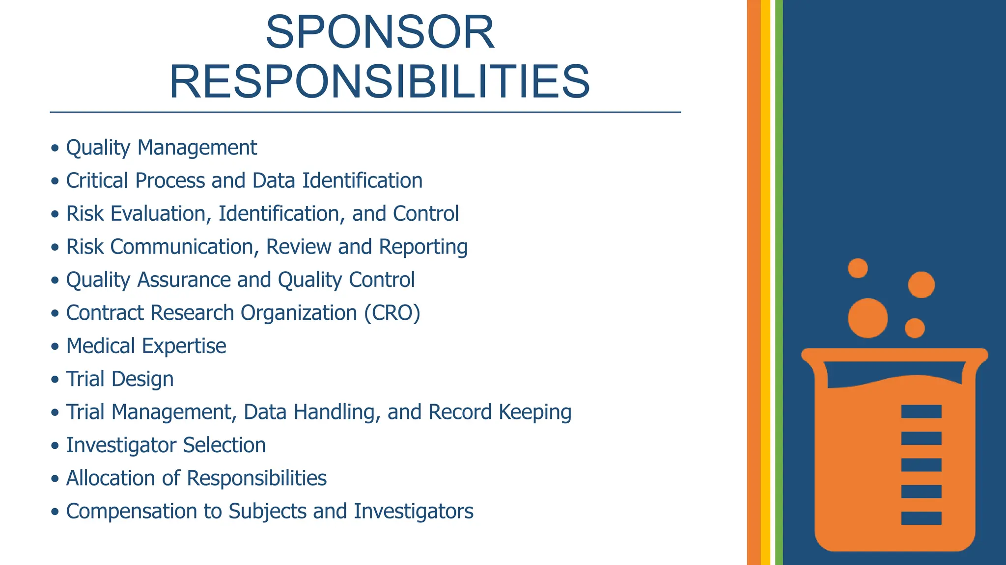 SPONSOR
RESPONSIBILITIES
_____________________________________________________________
• Quality Management
• Critical Process and Data Identification
• Risk Evaluation, Identification, and Control
• Risk Communication, Review and Reporting
• Quality Assurance and Quality Control
• Contract Research Organization (CRO)
• Medical Expertise
• Trial Design
• Trial Management, Data Handling, and Record Keeping
• Investigator Selection
• Allocation of Responsibilities
• Compensation to Subjects and Investigators
 