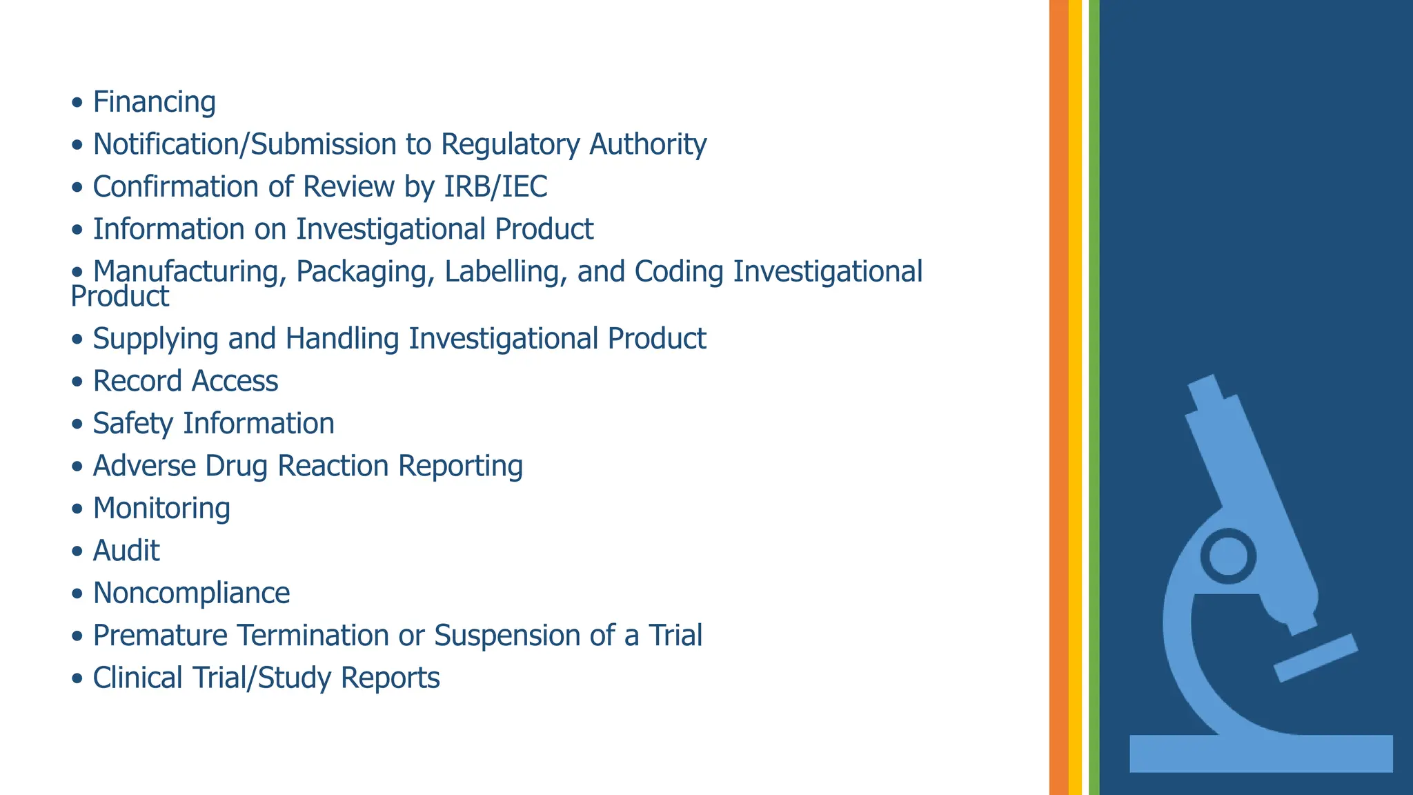 • Financing
• Notification/Submission to Regulatory Authority
• Confirmation of Review by IRB/IEC
• Information on Investigational Product
• Manufacturing, Packaging, Labelling, and Coding Investigational
Product
• Supplying and Handling Investigational Product
• Record Access
• Safety Information
• Adverse Drug Reaction Reporting
• Monitoring
• Audit
• Noncompliance
• Premature Termination or Suspension of a Trial
• Clinical Trial/Study Reports
 