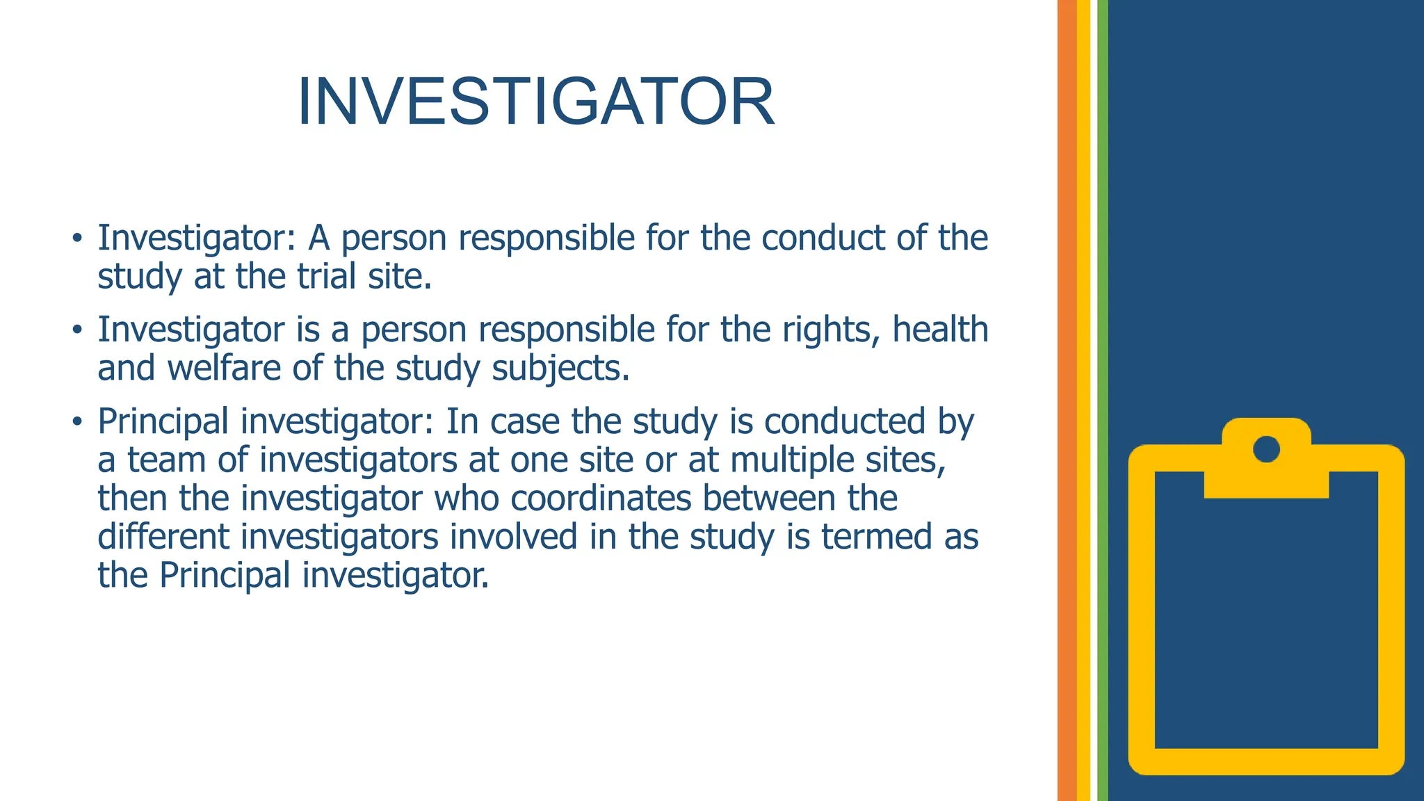 INVESTIGATOR
• Investigator: A person responsible for the conduct of the
study at the trial site.
• Investigator is a person responsible for the rights, health
and welfare of the study subjects.
• Principal investigator: In case the study is conducted by
a team of investigators at one site or at multiple sites,
then the investigator who coordinates between the
different investigators involved in the study is termed as
the Principal investigator.
 