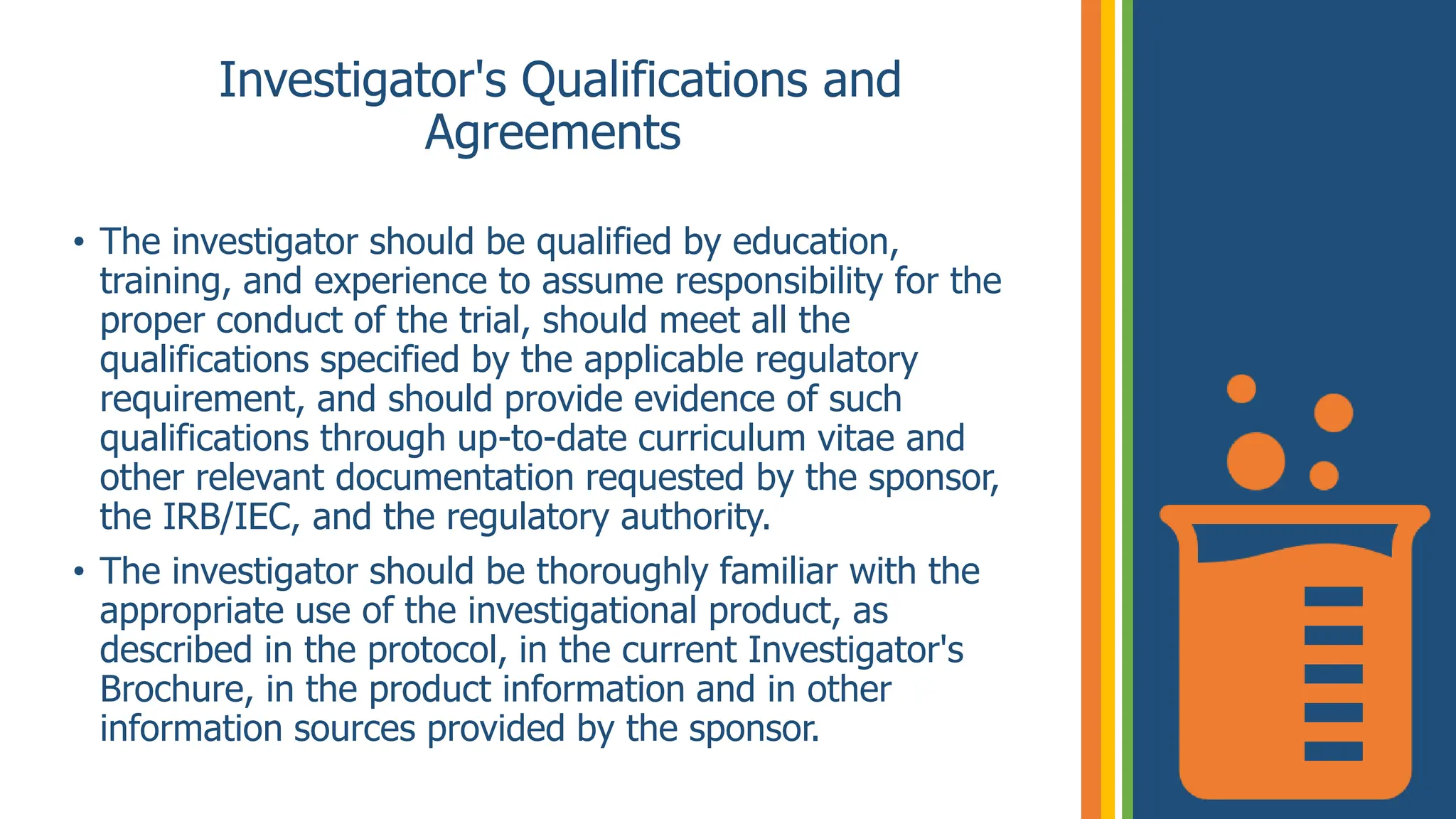 Investigator's Qualifications and
Agreements
• The investigator should be qualified by education,
training, and experience to assume responsibility for the
proper conduct of the trial, should meet all the
qualifications specified by the applicable regulatory
requirement, and should provide evidence of such
qualifications through up-to-date curriculum vitae and
other relevant documentation requested by the sponsor,
the IRB/IEC, and the regulatory authority.
• The investigator should be thoroughly familiar with the
appropriate use of the investigational product, as
described in the protocol, in the current Investigator's
Brochure, in the product information and in other
information sources provided by the sponsor.
 
