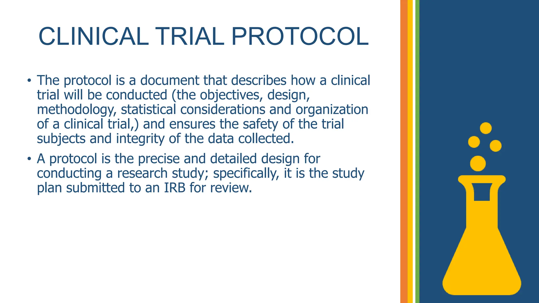 CLINICAL TRIAL PROTOCOL
• The protocol is a document that describes how a clinical
trial will be conducted (the objectives, design,
methodology, statistical considerations and organization
of a clinical trial,) and ensures the safety of the trial
subjects and integrity of the data collected.
• A protocol is the precise and detailed design for
conducting a research study; specifically, it is the study
plan submitted to an IRB for review.
 