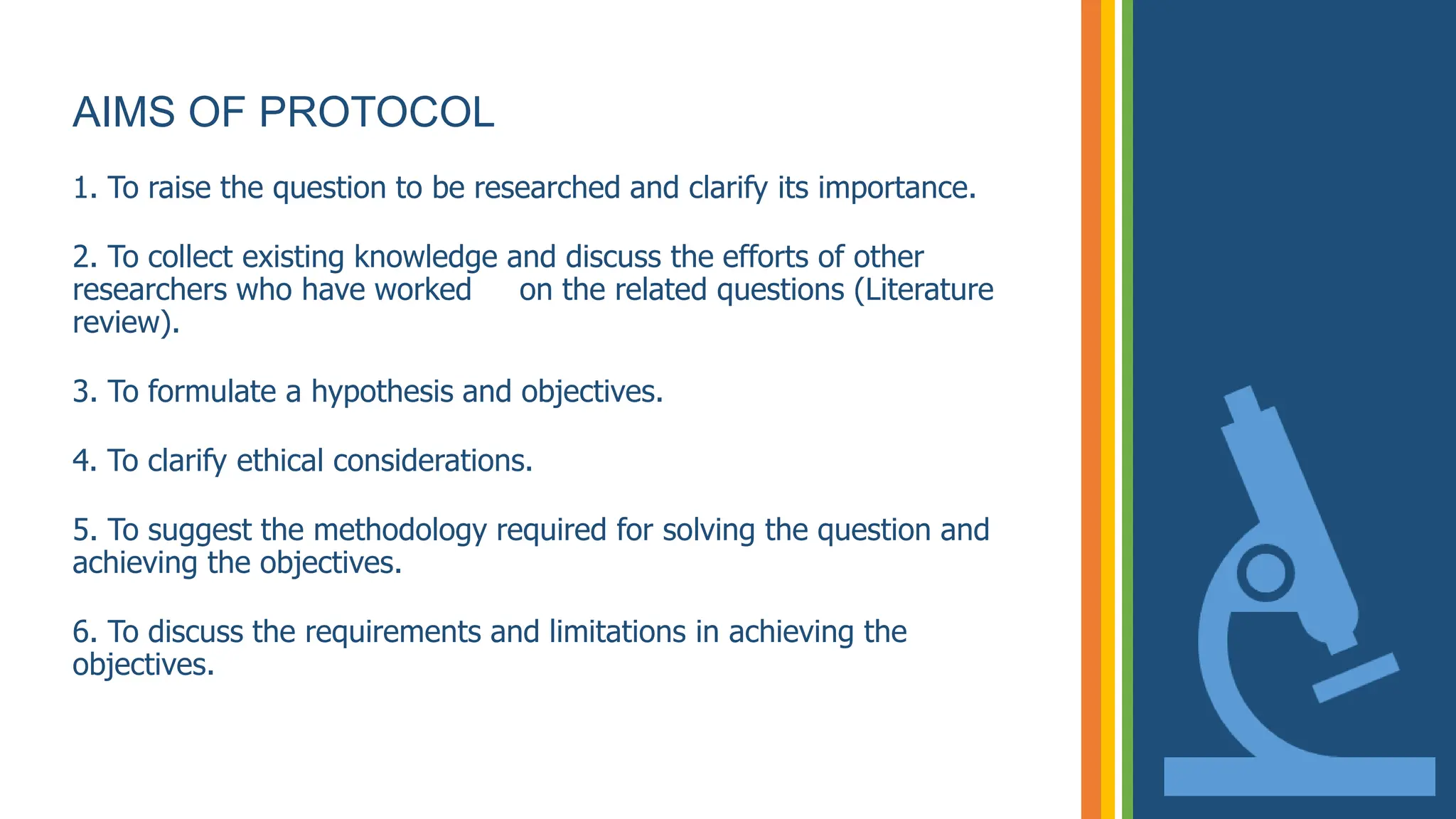 AIMS OF PROTOCOL
1. To raise the question to be researched and clarify its importance.
2. To collect existing knowledge and discuss the efforts of other
researchers who have worked on the related questions (Literature
review).
3. To formulate a hypothesis and objectives.
4. To clarify ethical considerations.
5. To suggest the methodology required for solving the question and
achieving the objectives.
6. To discuss the requirements and limitations in achieving the
objectives.
 