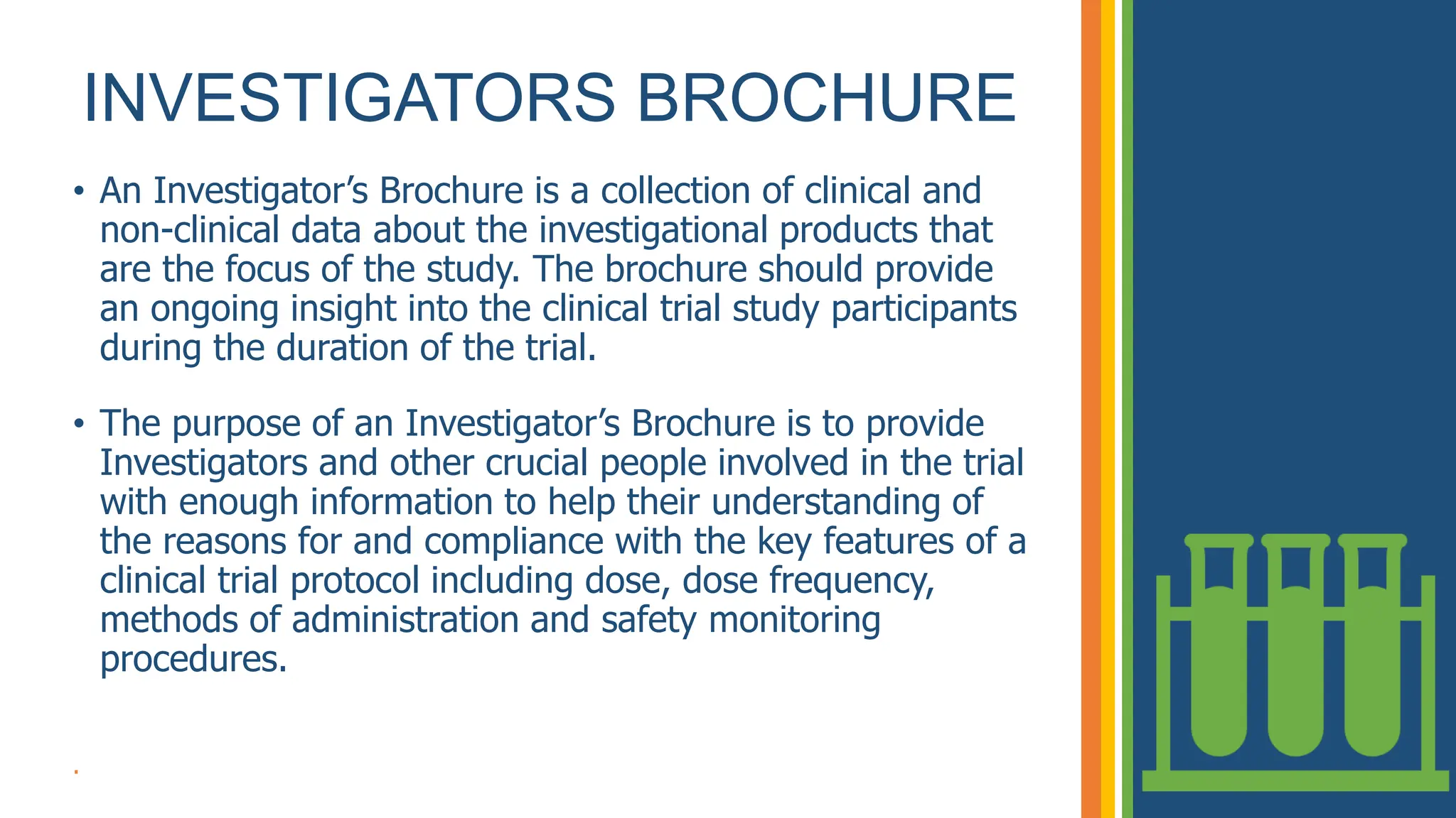 INVESTIGATORS BROCHURE
• An Investigator’s Brochure is a collection of clinical and
non-clinical data about the investigational products that
are the focus of the study. The brochure should provide
an ongoing insight into the clinical trial study participants
during the duration of the trial.
• The purpose of an Investigator’s Brochure is to provide
Investigators and other crucial people involved in the trial
with enough information to help their understanding of
the reasons for and compliance with the key features of a
clinical trial protocol including dose, dose frequency,
methods of administration and safety monitoring
procedures.
.
 