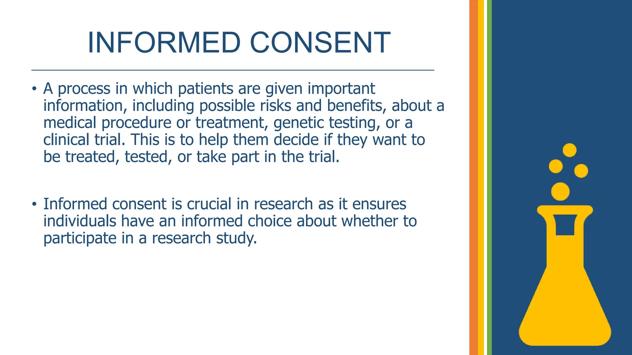 INFORMED CONSENT
______________________________________________________________
• A process in which patients are given important
information, including possible risks and benefits, about a
medical procedure or treatment, genetic testing, or a
clinical trial. This is to help them decide if they want to
be treated, tested, or take part in the trial.
• Informed consent is crucial in research as it ensures
individuals have an informed choice about whether to
participate in a research study.
 