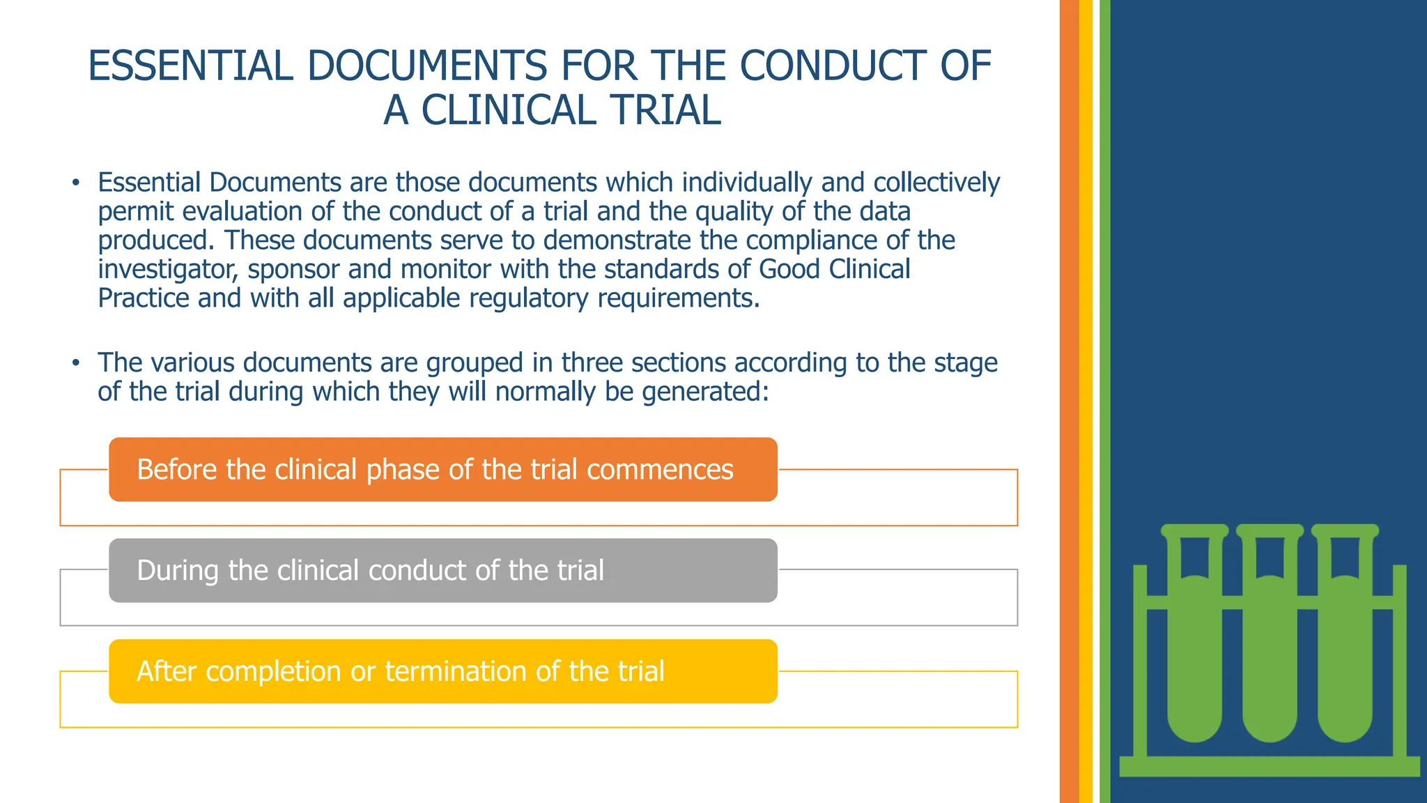 ESSENTIAL DOCUMENTS FOR THE CONDUCT OF
A CLINICAL TRIAL
• Essential Documents are those documents which individually and collectively
permit evaluation of the conduct of a trial and the quality of the data
produced. These documents serve to demonstrate the compliance of the
investigator, sponsor and monitor with the standards of Good Clinical
Practice and with all applicable regulatory requirements.
• The various documents are grouped in three sections according to the stage
of the trial during which they will normally be generated:
Before the clinical phase of the trial commences
During the clinical conduct of the trial
After completion or termination of the trial
 