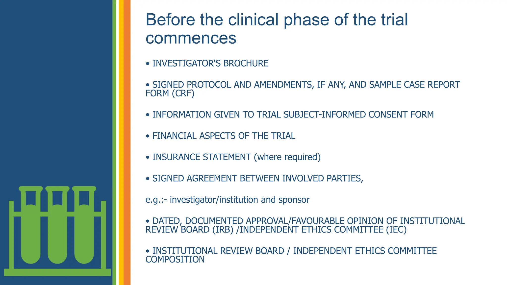 Before the clinical phase of the trial
commences
• INVESTIGATOR'S BROCHURE
• SIGNED PROTOCOL AND AMENDMENTS, IF ANY, AND SAMPLE CASE REPORT
FORM (CRF)
• INFORMATION GIVEN TO TRIAL SUBJECT-INFORMED CONSENT FORM
• FINANCIAL ASPECTS OF THE TRIAL
• INSURANCE STATEMENT (where required)
• SIGNED AGREEMENT BETWEEN INVOLVED PARTIES,
e.g.:- investigator/institution and sponsor
• DATED, DOCUMENTED APPROVAL/FAVOURABLE OPINION OF INSTITUTIONAL
REVIEW BOARD (IRB) /INDEPENDENT ETHICS COMMITTEE (IEC)
• INSTITUTIONAL REVIEW BOARD / INDEPENDENT ETHICS COMMITTEE
COMPOSITION
 