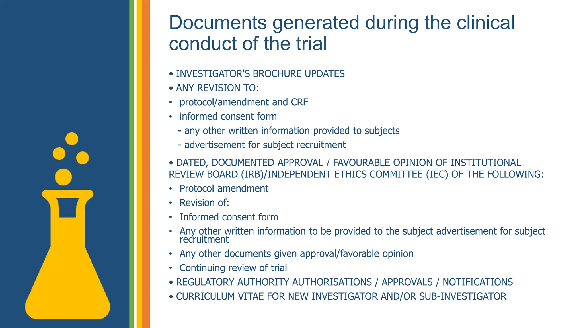 Documents generated during the clinical
conduct of the trial
• INVESTIGATOR'S BROCHURE UPDATES
• ANY REVISION TO:
• protocol/amendment and CRF
• informed consent form
- any other written information provided to subjects
- advertisement for subject recruitment
• DATED, DOCUMENTED APPROVAL / FAVOURABLE OPINION OF INSTITUTIONAL
REVIEW BOARD (IRB)/INDEPENDENT ETHICS COMMITTEE (IEC) OF THE FOLLOWING:
• Protocol amendment
• Revision of:
• Informed consent form
• Any other written information to be provided to the subject advertisement for subject
recruitment
• Any other documents given approval/favorable opinion
• Continuing review of trial
• REGULATORY AUTHORITY AUTHORISATIONS / APPROVALS / NOTIFICATIONS
• CURRICULUM VITAE FOR NEW INVESTIGATOR AND/OR SUB-INVESTIGATOR
 