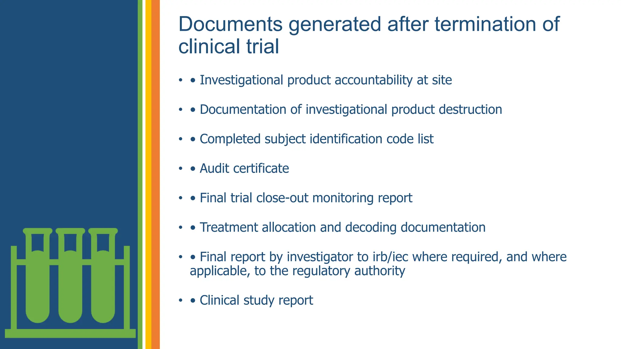 Documents generated after termination of
clinical trial
• • Investigational product accountability at site
• • Documentation of investigational product destruction
• • Completed subject identification code list
• • Audit certificate
• • Final trial close-out monitoring report
• • Treatment allocation and decoding documentation
• • Final report by investigator to irb/iec where required, and where
applicable, to the regulatory authority
• • Clinical study report
 