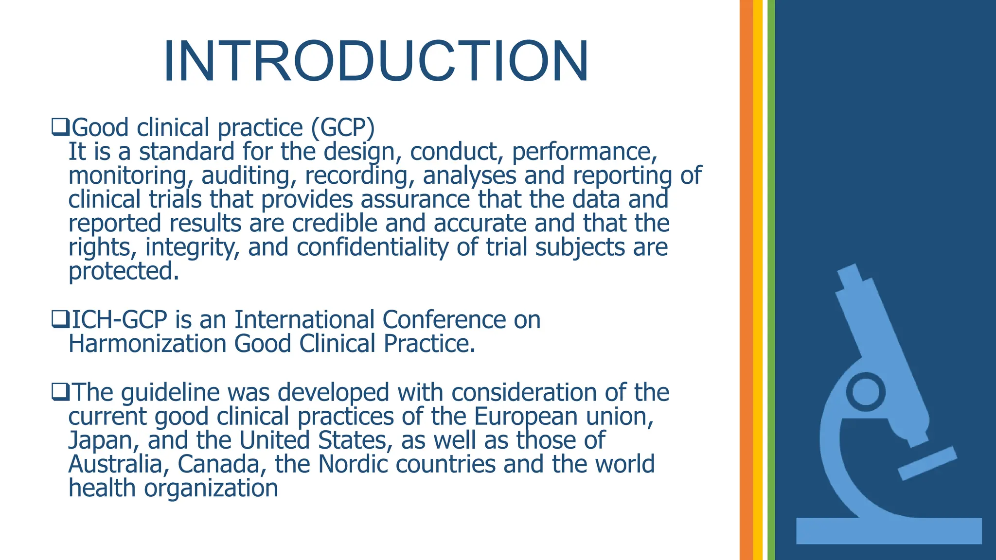 INTRODUCTION
Good clinical practice (GCP)
It is a standard for the design, conduct, performance,
monitoring, auditing, recording, analyses and reporting of
clinical trials that provides assurance that the data and
reported results are credible and accurate and that the
rights, integrity, and confidentiality of trial subjects are
protected.
ICH-GCP is an International Conference on
Harmonization Good Clinical Practice.
The guideline was developed with consideration of the
current good clinical practices of the European union,
Japan, and the United States, as well as those of
Australia, Canada, the Nordic countries and the world
health organization
 