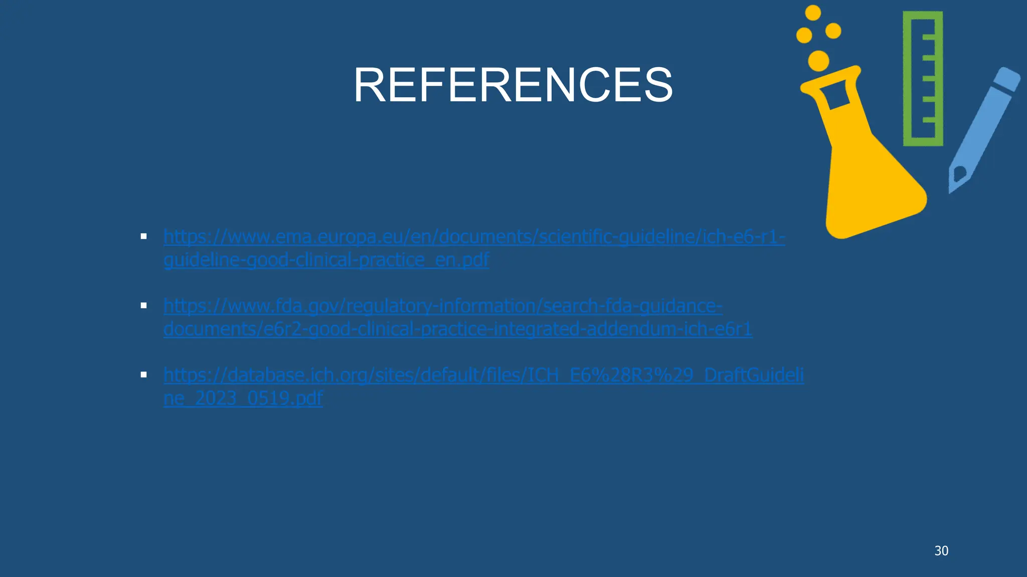 REFERENCES
 https://www.ema.europa.eu/en/documents/scientific-guideline/ich-e6-r1-
guideline-good-clinical-practice_en.pdf
 https://www.fda.gov/regulatory-information/search-fda-guidance-
documents/e6r2-good-clinical-practice-integrated-addendum-ich-e6r1
 https://database.ich.org/sites/default/files/ICH_E6%28R3%29_DraftGuideli
ne_2023_0519.pdf
30
 