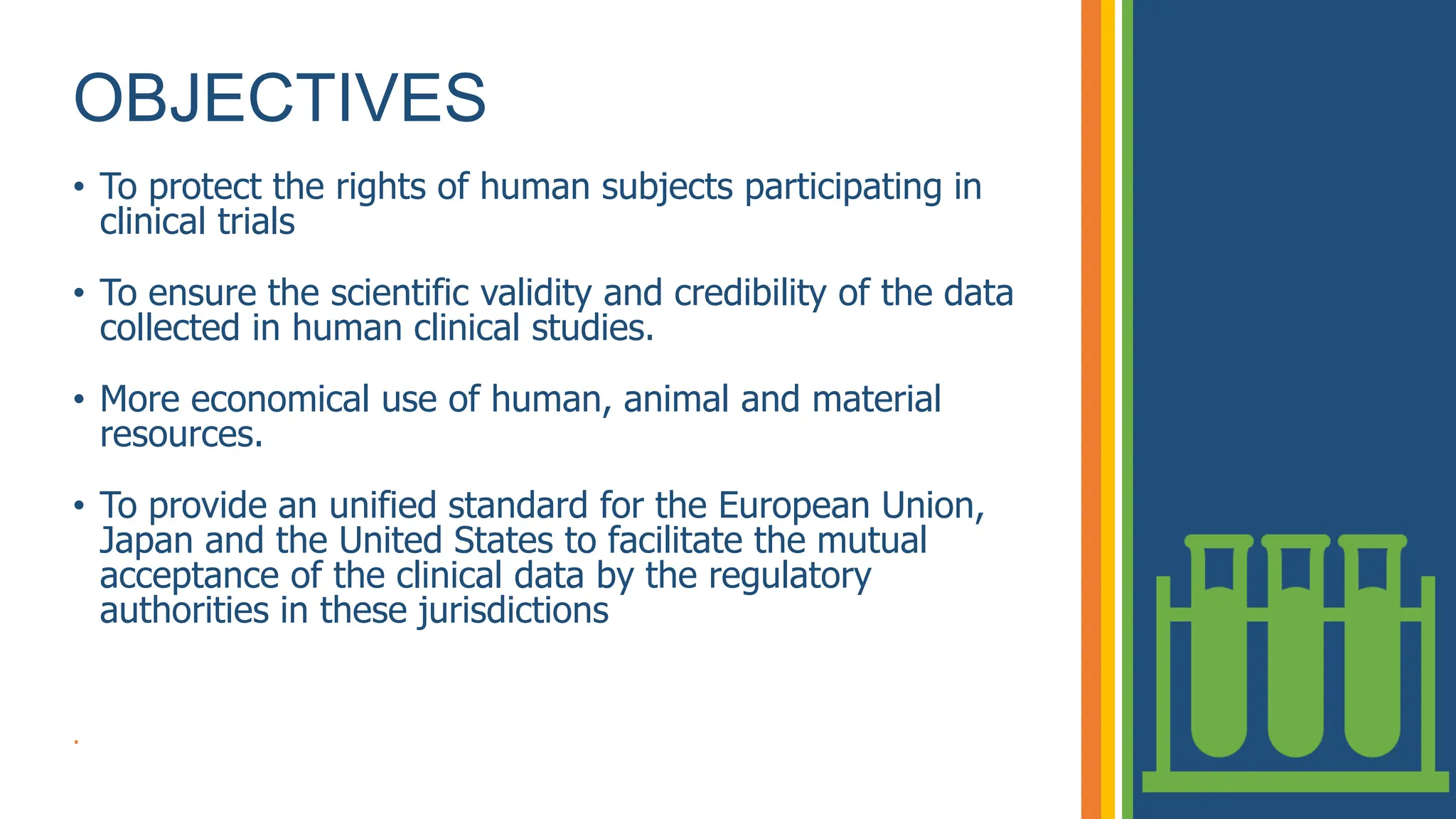 OBJECTIVES
• To protect the rights of human subjects participating in
clinical trials
• To ensure the scientific validity and credibility of the data
collected in human clinical studies.
• More economical use of human, animal and material
resources.
• To provide an unified standard for the European Union,
Japan and the United States to facilitate the mutual
acceptance of the clinical data by the regulatory
authorities in these jurisdictions
.
 