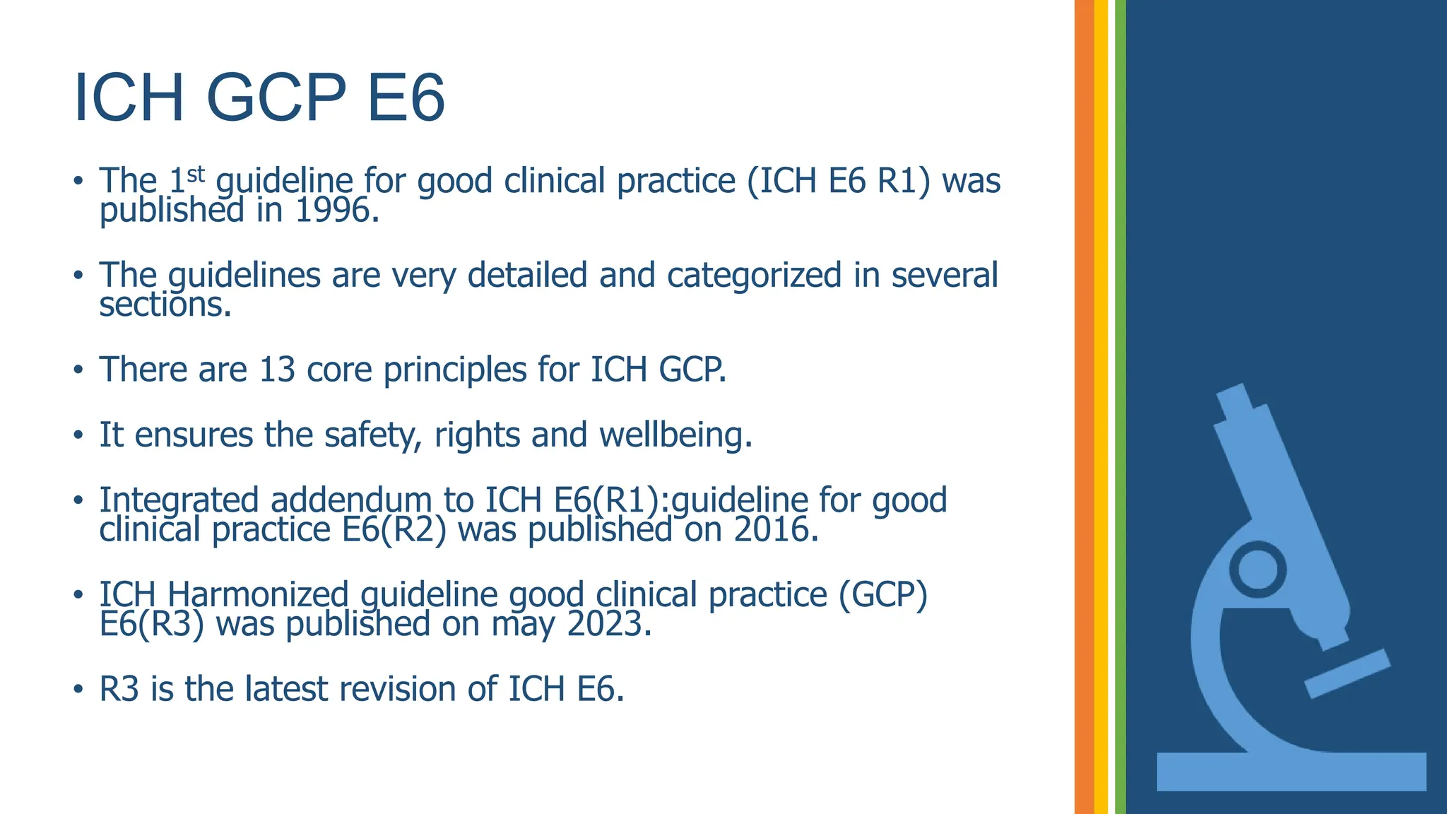 ICH GCP E6
• The 1st guideline for good clinical practice (ICH E6 R1) was
published in 1996.
• The guidelines are very detailed and categorized in several
sections.
• There are 13 core principles for ICH GCP.
• It ensures the safety, rights and wellbeing.
• Integrated addendum to ICH E6(R1):guideline for good
clinical practice E6(R2) was published on 2016.
• ICH Harmonized guideline good clinical practice (GCP)
E6(R3) was published on may 2023.
• R3 is the latest revision of ICH E6.
 