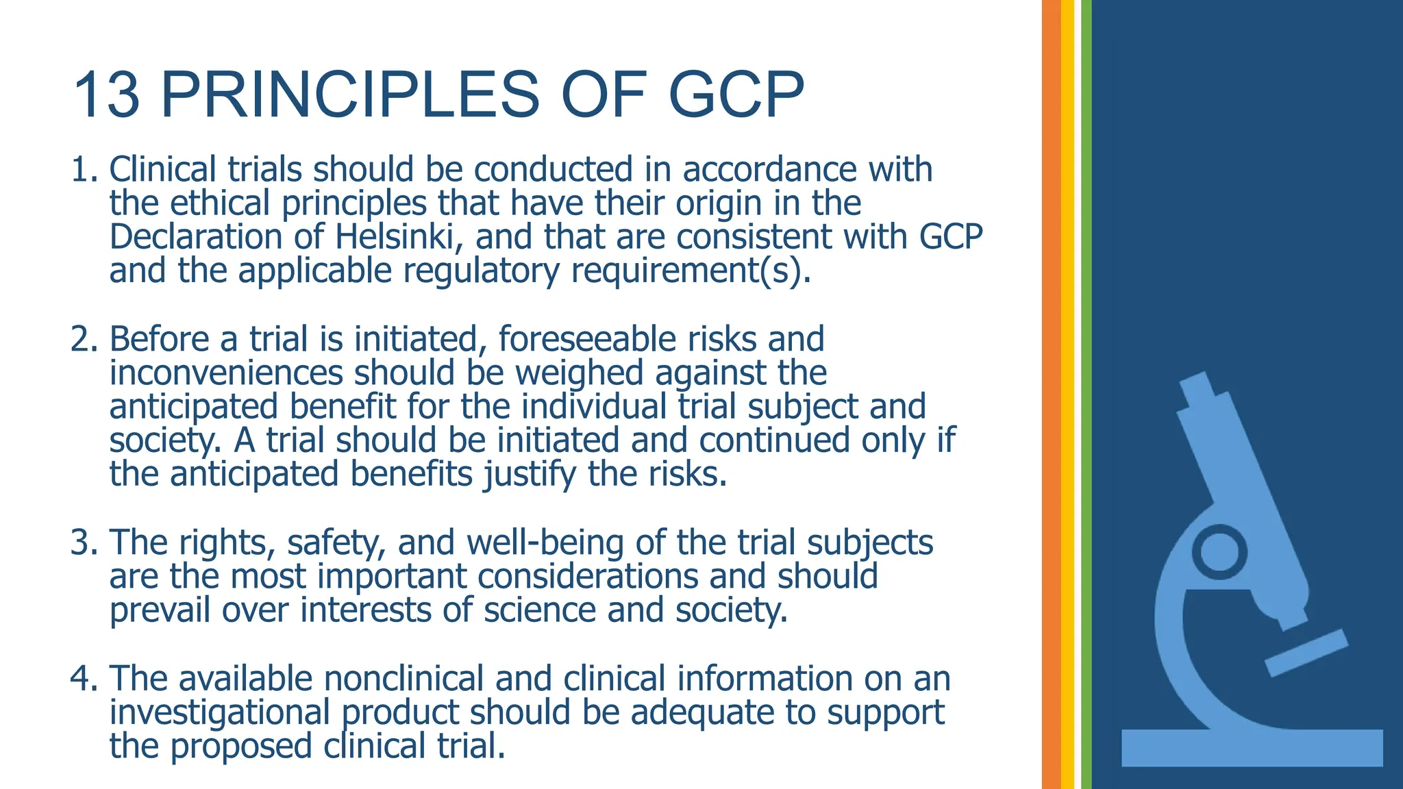 13 PRINCIPLES OF GCP
1. Clinical trials should be conducted in accordance with
the ethical principles that have their origin in the
Declaration of Helsinki, and that are consistent with GCP
and the applicable regulatory requirement(s).
2. Before a trial is initiated, foreseeable risks and
inconveniences should be weighed against the
anticipated benefit for the individual trial subject and
society. A trial should be initiated and continued only if
the anticipated benefits justify the risks.
3. The rights, safety, and well-being of the trial subjects
are the most important considerations and should
prevail over interests of science and society.
4. The available nonclinical and clinical information on an
investigational product should be adequate to support
the proposed clinical trial.
 