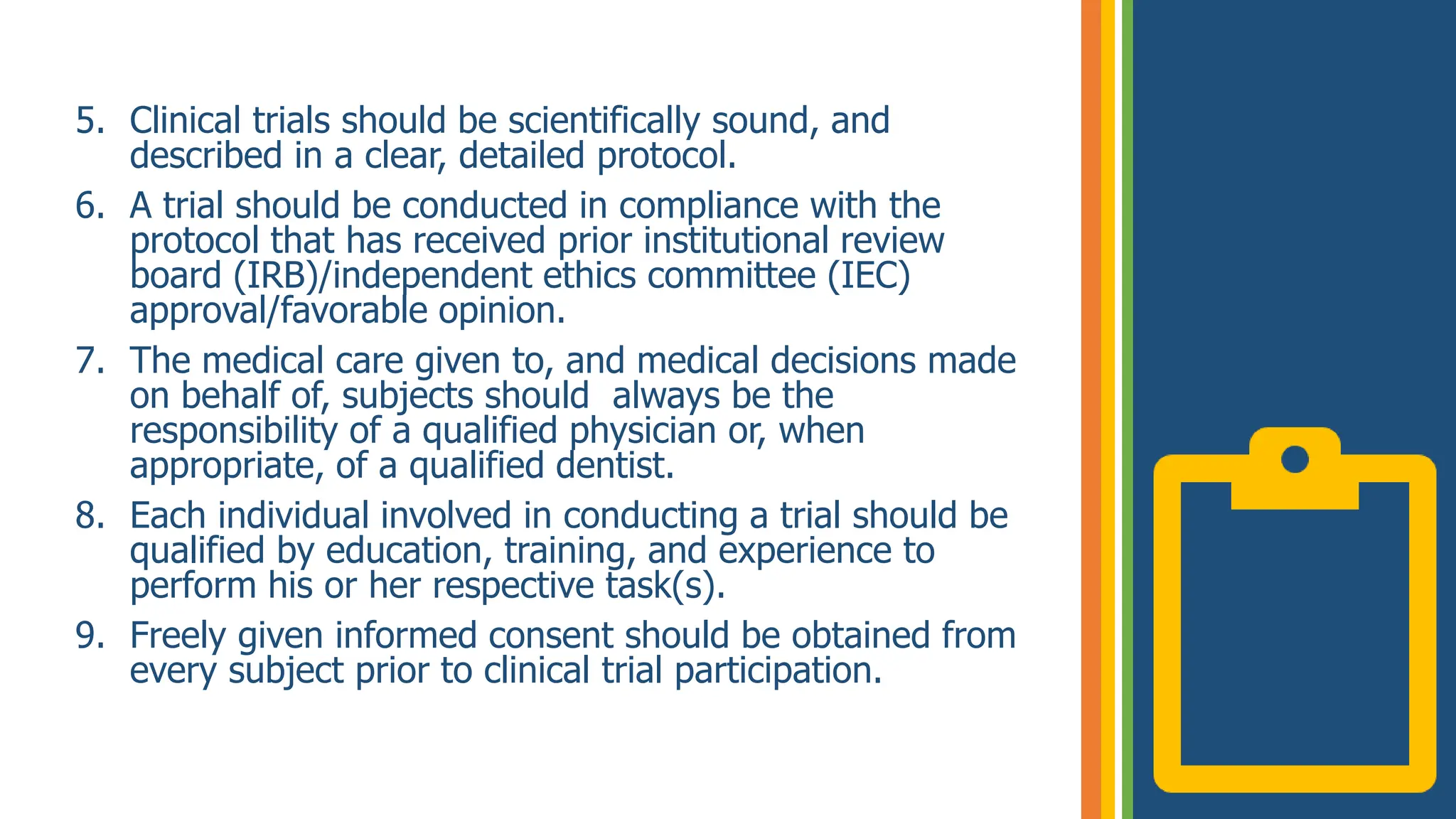 5. Clinical trials should be scientifically sound, and
described in a clear, detailed protocol.
6. A trial should be conducted in compliance with the
protocol that has received prior institutional review
board (IRB)/independent ethics committee (IEC)
approval/favorable opinion.
7. The medical care given to, and medical decisions made
on behalf of, subjects should always be the
responsibility of a qualified physician or, when
appropriate, of a qualified dentist.
8. Each individual involved in conducting a trial should be
qualified by education, training, and experience to
perform his or her respective task(s).
9. Freely given informed consent should be obtained from
every subject prior to clinical trial participation.
 