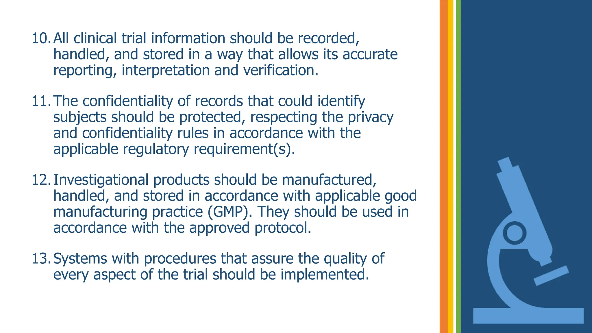 10.All clinical trial information should be recorded,
handled, and stored in a way that allows its accurate
reporting, interpretation and verification.
11.The confidentiality of records that could identify
subjects should be protected, respecting the privacy
and confidentiality rules in accordance with the
applicable regulatory requirement(s).
12.Investigational products should be manufactured,
handled, and stored in accordance with applicable good
manufacturing practice (GMP). They should be used in
accordance with the approved protocol.
13.Systems with procedures that assure the quality of
every aspect of the trial should be implemented.
 