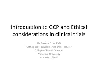 Introduction to GCP and Ethical
considerations in clinical trials
Dr. Mwaka Erisa, PhD
Orthopaedic surgeon and Senior lecturer
College of Health Sciences
Makerere University
NDA 08/12/2017
 