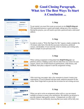 😊Good Closing Paragraph.
What Are The Best Ways To Start
A Conclusion ...
1. Step
To get started, you must first create an account on site HelpWriting.net.
The registration process is quick and simple, taking just a few moments.
During this process, you will need to provide a password and a valid email
address.
2. Step
In order to create a "Write My Paper For Me" request, simply complete the
10-minute order form. Provide the necessary instructions, preferred
sources, and deadline. If you want the writer to imitate your writing style,
attach a sample of your previous work.
3. Step
When seeking assignment writing help from HelpWriting.net, our
platform utilizes a bidding system. Review bids from our writers for your
request, choose one of them based on qualifications, order history, and
feedback, then place a deposit to start the assignment writing.
4. Step
After receiving your paper, take a few moments to ensure it meets your
expectations. If you're pleased with the result, authorize payment for the
writer. Don't forget that we provide free revisions for our writing services.
5. Step
When you opt to write an assignment online with us, you can request
multiple revisions to ensure your satisfaction. We stand by our promise to
provide original, high-quality content - if plagiarized, we offer a full
refund. Choose us confidently, knowing that your needs will be fully met.
😊Good Closing Paragraph. What Are The Best Ways To Start A Conclusion ... 😊Good Closing Paragraph.
What Are The Best Ways To Start A Conclusion ...
 