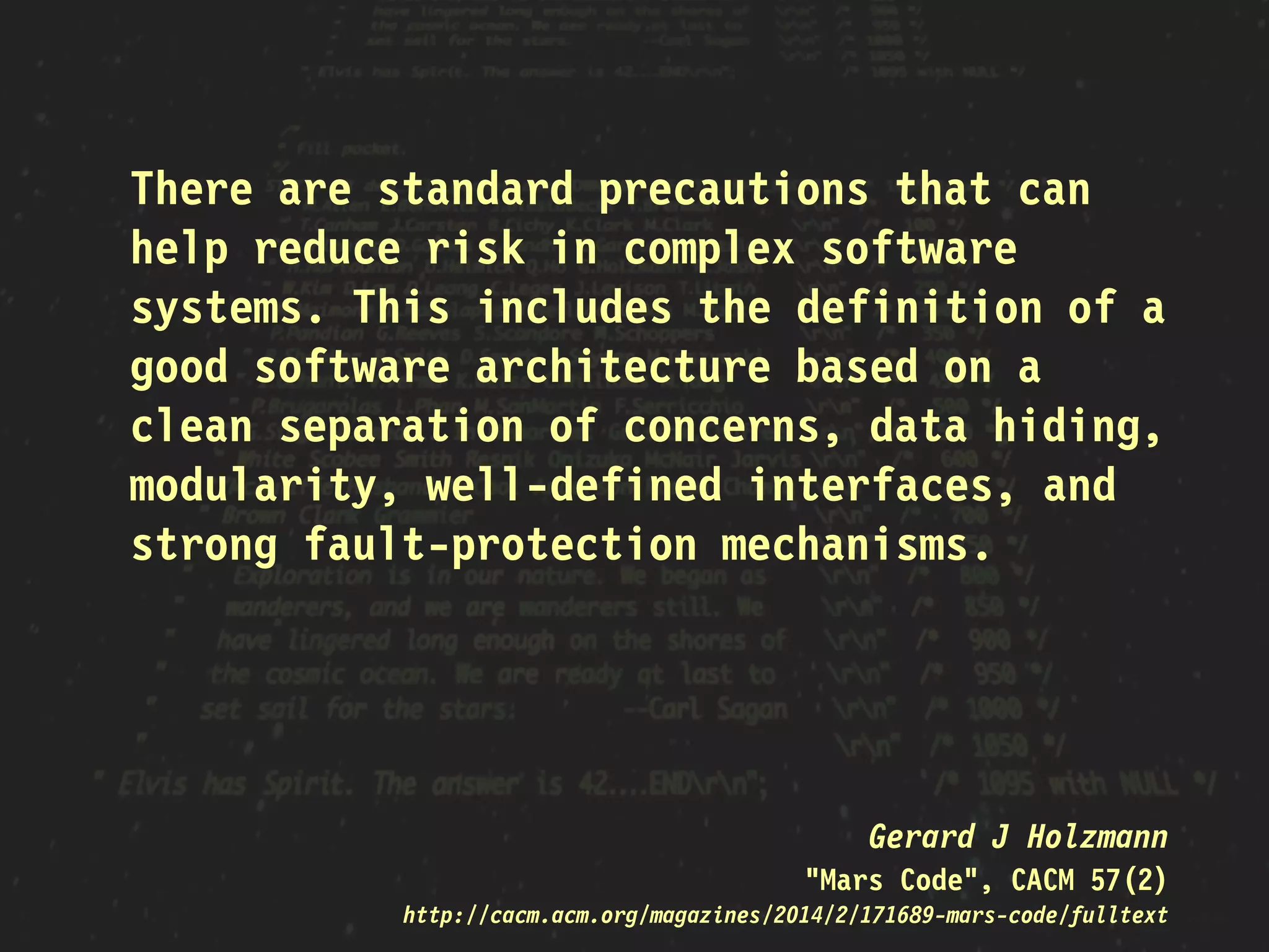 There are standard precautions that can
help reduce risk in complex software
systems. This includes the definition of a
good software architecture based on a
clean separation of concerns, data hiding,
modularity, well-defined interfaces, and
strong fault-protection mechanisms.
Gerard J Holzmann
"Mars Code", CACM 57(2)
http://cacm.acm.org/magazines/2014/2/171689-mars-code/fulltext
 