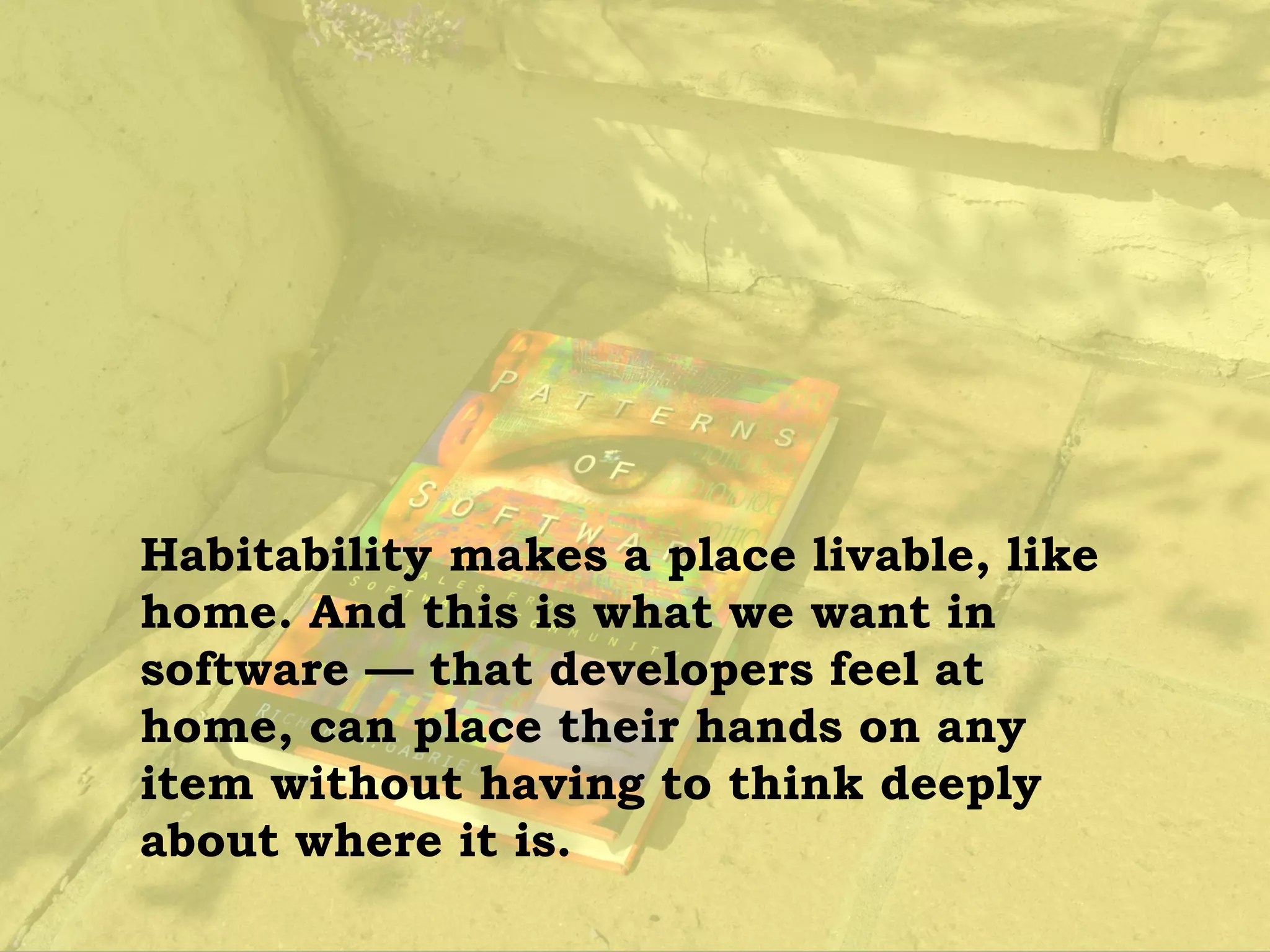 Habitability makes a place livable, like
home. And this is what we want in
software — that developers feel at
home, can place their hands on any
item without having to think deeply
about where it is.
 
