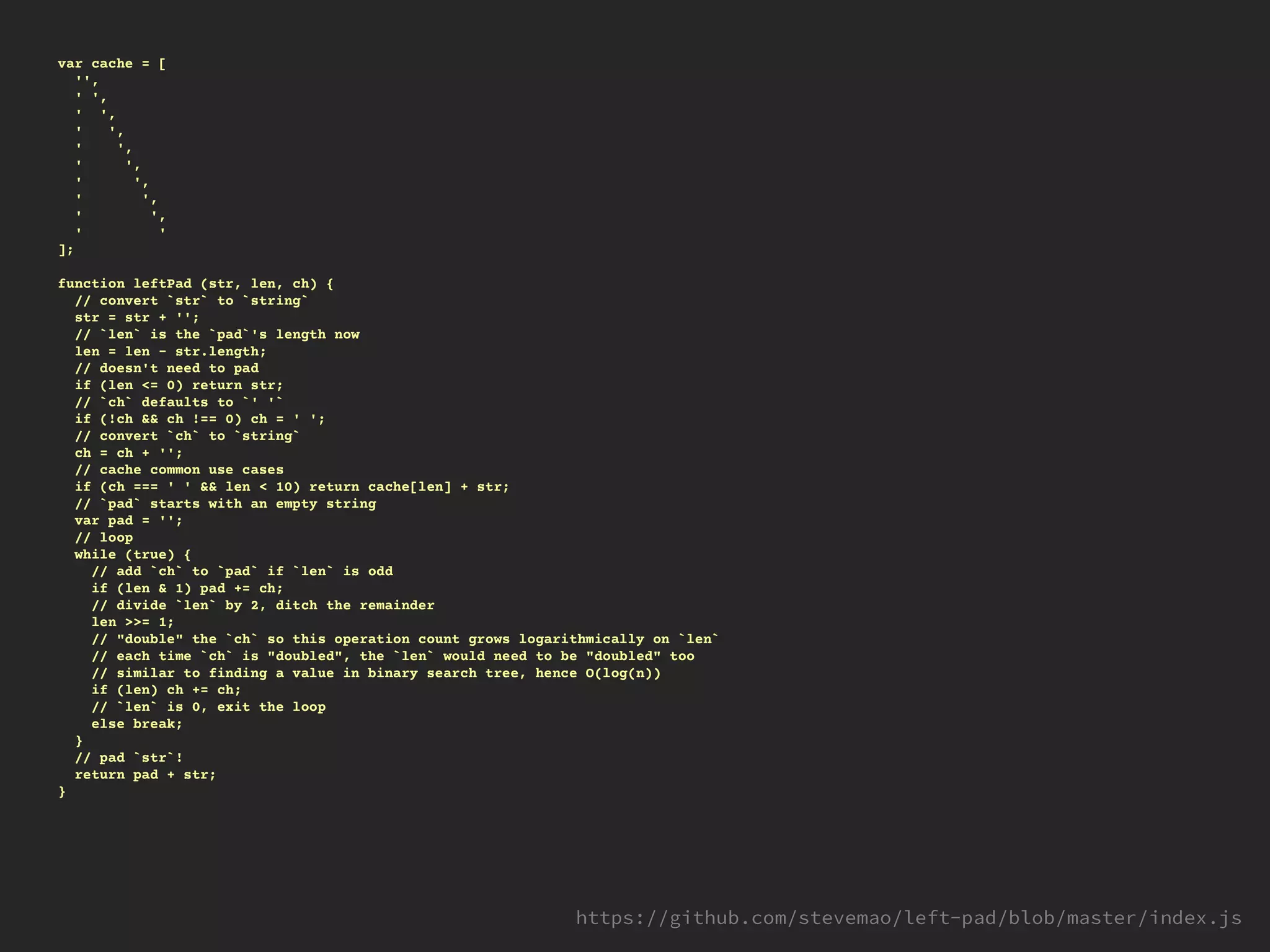 var cache = [
'',
' ',
' ',
' ',
' ',
' ',
' ',
' ',
' ',
' '
];
function leftPad (str, len, ch) {
// convert `str` to `string`
str = str + '';
// `len` is the `pad`'s length now
len = len - str.length;
// doesn't need to pad
if (len <= 0) return str;
// `ch` defaults to `' '`
if (!ch && ch !== 0) ch = ' ';
// convert `ch` to `string`
ch = ch + '';
// cache common use cases
if (ch === ' ' && len < 10) return cache[len] + str;
// `pad` starts with an empty string
var pad = '';
// loop
while (true) {
// add `ch` to `pad` if `len` is odd
if (len & 1) pad += ch;
// divide `len` by 2, ditch the remainder
len >>= 1;
// "double" the `ch` so this operation count grows logarithmically on `len`
// each time `ch` is "doubled", the `len` would need to be "doubled" too
// similar to finding a value in binary search tree, hence O(log(n))
if (len) ch += ch;
// `len` is 0, exit the loop
else break;
}
// pad `str`!
return pad + str;
}
 