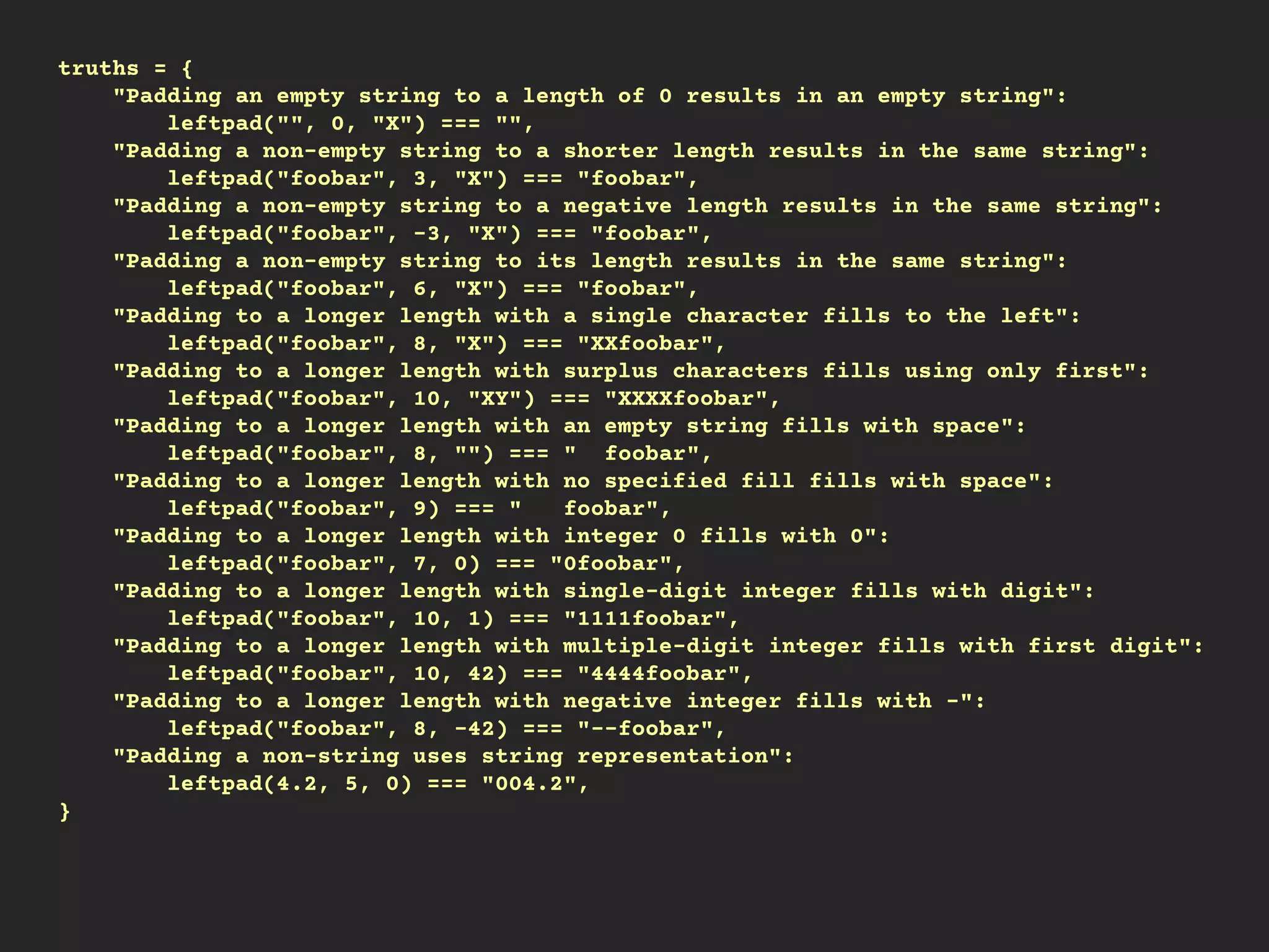 truths = {
"Padding an empty string to a length of 0 results in an empty string":
leftpad("", 0, "X") === "",
"Padding a non-empty string to a shorter length results in the same string":
leftpad("foobar", 3, "X") === "foobar",
"Padding a non-empty string to a negative length results in the same string":
leftpad("foobar", -3, "X") === "foobar",
"Padding a non-empty string to its length results in the same string":
leftpad("foobar", 6, "X") === "foobar",
"Padding to a longer length with a single character fills to the left":
leftpad("foobar", 8, "X") === "XXfoobar",
"Padding to a longer length with surplus characters fills using only first":
leftpad("foobar", 10, "XY") === "XXXXfoobar",
"Padding to a longer length with an empty string fills with space":
leftpad("foobar", 8, "") === " foobar",
"Padding to a longer length with no specified fill fills with space":
leftpad("foobar", 9) === " foobar",
"Padding to a longer length with integer 0 fills with 0":
leftpad("foobar", 7, 0) === "0foobar",
"Padding to a longer length with single-digit integer fills with digit":
leftpad("foobar", 10, 1) === "1111foobar",
"Padding to a longer length with multiple-digit integer fills with first digit":
leftpad("foobar", 10, 42) === "4444foobar",
"Padding to a longer length with negative integer fills with -":
leftpad("foobar", 8, -42) === "--foobar",
"Padding a non-string uses string representation":
leftpad(4.2, 5, 0) === "004.2",
}
 