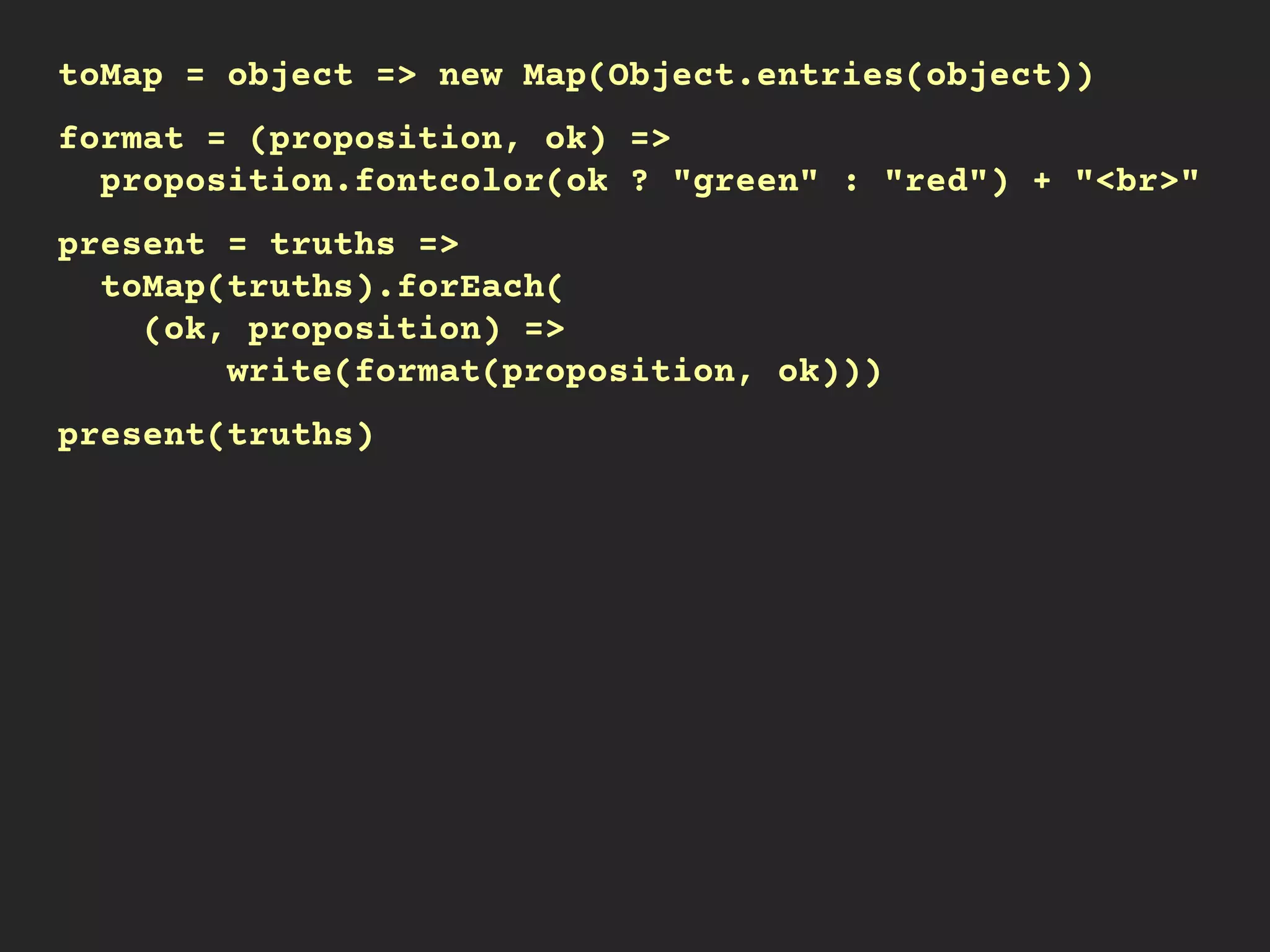 toMap = object => new Map(Object.entries(object))
format = (proposition, ok) =>
proposition.fontcolor(ok ? "green" : "red") + "<br>"
present = truths =>
toMap(truths).forEach(
(ok, proposition) =>
write(format(proposition, ok)))
present(truths)
 