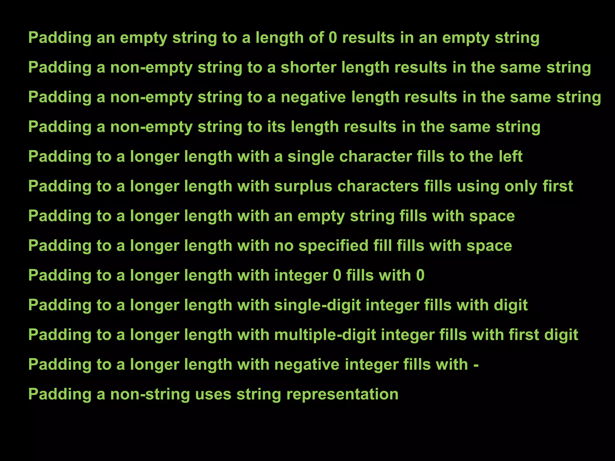 Padding an empty string to a length of 0 results in an empty string
Padding a non-empty string to a shorter length results in the same string
Padding a non-empty string to a negative length results in the same string
Padding a non-empty string to its length results in the same string
Padding to a longer length with a single character fills to the left
Padding to a longer length with surplus characters fills using only first
Padding to a longer length with an empty string fills with space
Padding to a longer length with no specified fill fills with space
Padding to a longer length with integer 0 fills with 0
Padding to a longer length with single-digit integer fills with digit
Padding to a longer length with multiple-digit integer fills with first digit
Padding to a longer length with negative integer fills with -
Padding a non-string uses string representation
 