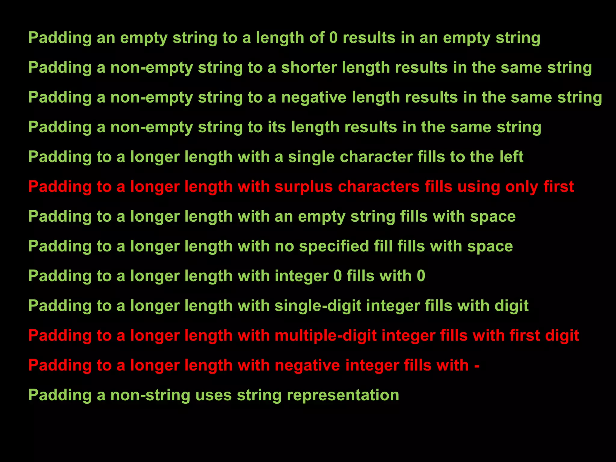 Padding an empty string to a length of 0 results in an empty string
Padding a non-empty string to a shorter length results in the same string
Padding a non-empty string to a negative length results in the same string
Padding a non-empty string to its length results in the same string
Padding to a longer length with a single character fills to the left
Padding to a longer length with surplus characters fills using only first
Padding to a longer length with an empty string fills with space
Padding to a longer length with no specified fill fills with space
Padding to a longer length with integer 0 fills with 0
Padding to a longer length with single-digit integer fills with digit
Padding to a longer length with multiple-digit integer fills with first digit
Padding to a longer length with negative integer fills with -
Padding a non-string uses string representation
 