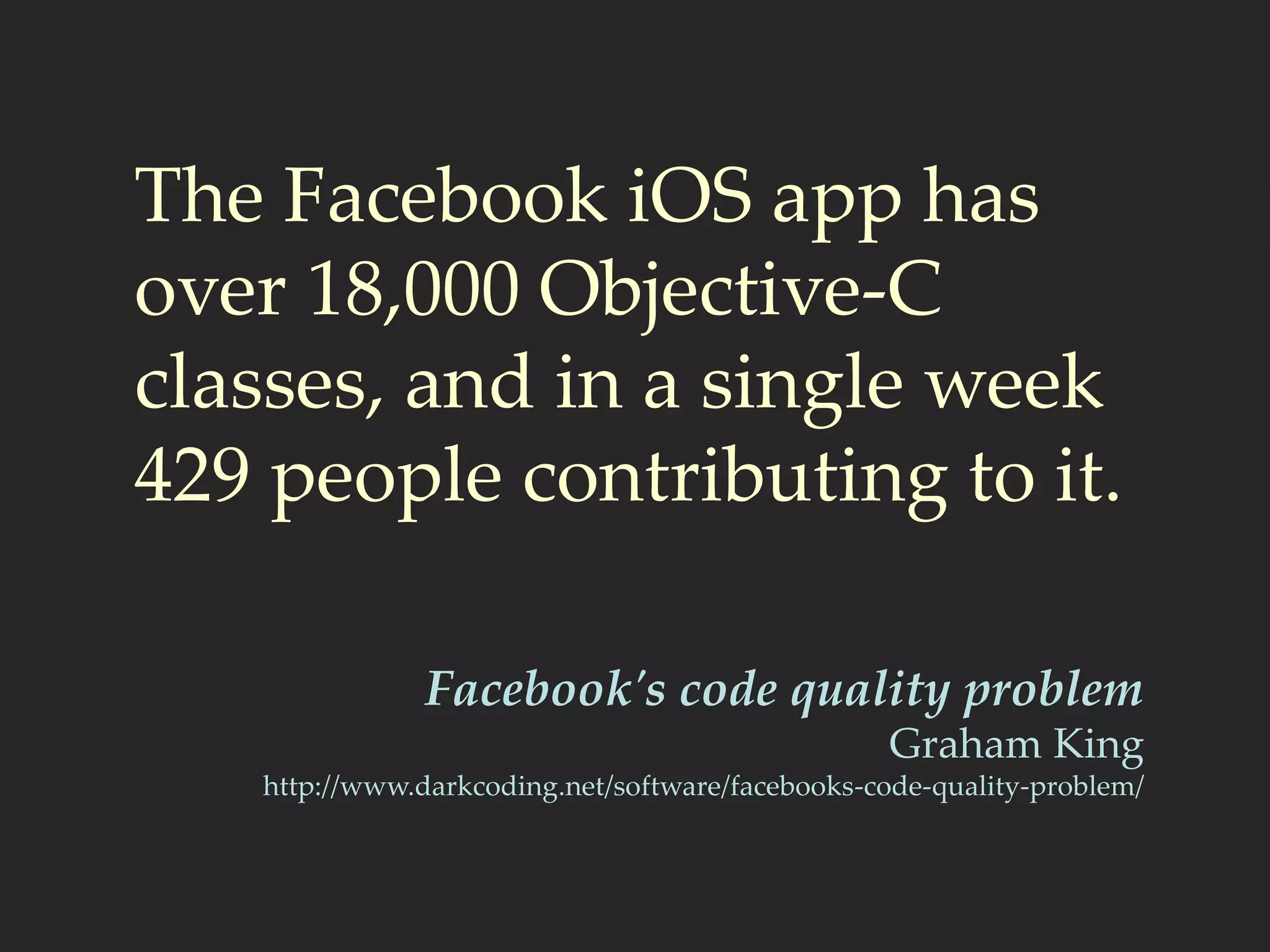 The Facebook iOS app has
over 18,000 Objective-C
classes, and in a single week
429 people contributing to it.
Facebook's code quality problem
Graham King
http://www.darkcoding.net/software/facebooks-code-quality-problem/
 