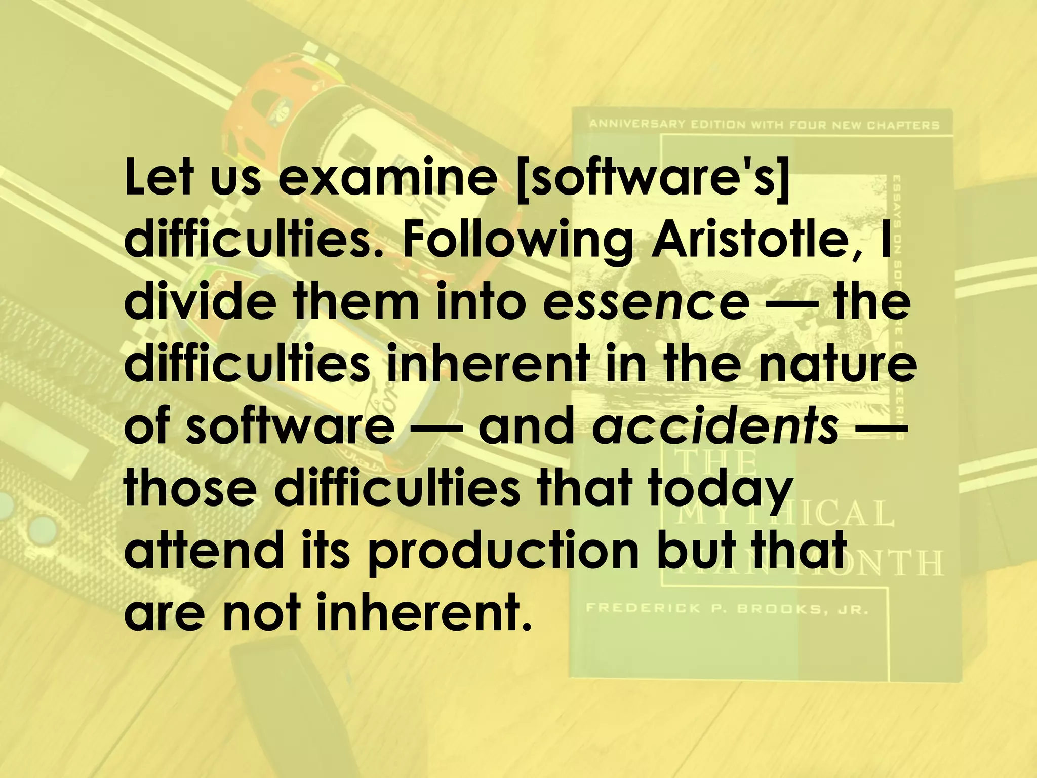 Let us examine [software's]
difficulties. Following Aristotle, I
divide them into essence — the
difficulties inherent in the nature
of software — and accidents —
those difficulties that today
attend its production but that
are not inherent.
 