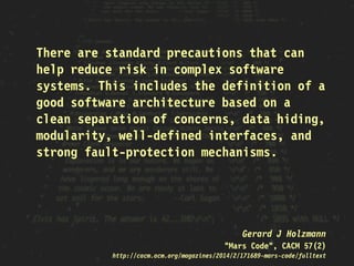 There are standard precautions that can
help reduce risk in complex software
systems. This includes the definition of a
good software architecture based on a
clean separation of concerns, data hiding,
modularity, well-defined interfaces, and
strong fault-protection mechanisms.
Gerard J Holzmann
"Mars Code", CACM 57(2)
http://cacm.acm.org/magazines/2014/2/171689-mars-code/fulltext
 