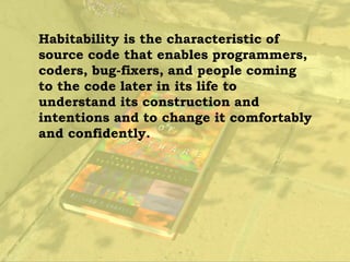 Habitability is the characteristic of
source code that enables programmers,
coders, bug-fixers, and people coming
to the code later in its life to
understand its construction and
intentions and to change it comfortably
and confidently.
 