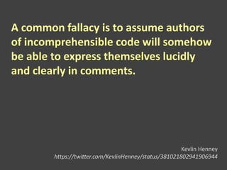 A common fallacy is to assume authors
of incomprehensible code will somehow
be able to express themselves lucidly
and clearly in comments.
Kevlin Henney
https://twitter.com/KevlinHenney/status/381021802941906944
 