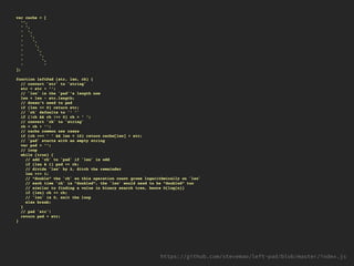 var cache = [
'',
' ',
' ',
' ',
' ',
' ',
' ',
' ',
' ',
' '
];
function leftPad (str, len, ch) {
// convert `str` to `string`
str = str + '';
// `len` is the `pad`'s length now
len = len - str.length;
// doesn't need to pad
if (len <= 0) return str;
// `ch` defaults to `' '`
if (!ch && ch !== 0) ch = ' ';
// convert `ch` to `string`
ch = ch + '';
// cache common use cases
if (ch === ' ' && len < 10) return cache[len] + str;
// `pad` starts with an empty string
var pad = '';
// loop
while (true) {
// add `ch` to `pad` if `len` is odd
if (len & 1) pad += ch;
// divide `len` by 2, ditch the remainder
len >>= 1;
// "double" the `ch` so this operation count grows logarithmically on `len`
// each time `ch` is "doubled", the `len` would need to be "doubled" too
// similar to finding a value in binary search tree, hence O(log(n))
if (len) ch += ch;
// `len` is 0, exit the loop
else break;
}
// pad `str`!
return pad + str;
}
 