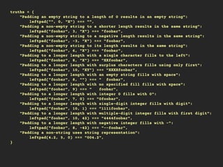truths = {
"Padding an empty string to a length of 0 results in an empty string":
leftpad("", 0, "X") === "",
"Padding a non-empty string to a shorter length results in the same string":
leftpad("foobar", 3, "X") === "foobar",
"Padding a non-empty string to a negative length results in the same string":
leftpad("foobar", -3, "X") === "foobar",
"Padding a non-empty string to its length results in the same string":
leftpad("foobar", 6, "X") === "foobar",
"Padding to a longer length with a single character fills to the left":
leftpad("foobar", 8, "X") === "XXfoobar",
"Padding to a longer length with surplus characters fills using only first":
leftpad("foobar", 10, "XY") === "XXXXfoobar",
"Padding to a longer length with an empty string fills with space":
leftpad("foobar", 8, "") === " foobar",
"Padding to a longer length with no specified fill fills with space":
leftpad("foobar", 9) === " foobar",
"Padding to a longer length with integer 0 fills with 0":
leftpad("foobar", 7, 0) === "0foobar",
"Padding to a longer length with single-digit integer fills with digit":
leftpad("foobar", 10, 1) === "1111foobar",
"Padding to a longer length with multiple-digit integer fills with first digit":
leftpad("foobar", 10, 42) === "4444foobar",
"Padding to a longer length with negative integer fills with -":
leftpad("foobar", 8, -42) === "--foobar",
"Padding a non-string uses string representation":
leftpad(4.2, 5, 0) === "004.2",
}
 