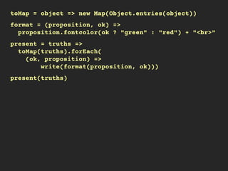 toMap = object => new Map(Object.entries(object))
format = (proposition, ok) =>
proposition.fontcolor(ok ? "green" : "red") + "<br>"
present = truths =>
toMap(truths).forEach(
(ok, proposition) =>
write(format(proposition, ok)))
present(truths)
 