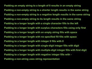 Padding an empty string to a length of 0 results in an empty string
Padding a non-empty string to a shorter length results in the same string
Padding a non-empty string to a negative length results in the same string
Padding a non-empty string to its length results in the same string
Padding to a longer length with a single character fills to the left
Padding to a longer length with surplus characters fills using only first
Padding to a longer length with an empty string fills with space
Padding to a longer length with no specified fill fills with space
Padding to a longer length with integer 0 fills with 0
Padding to a longer length with single-digit integer fills with digit
Padding to a longer length with multiple-digit integer fills with first digit
Padding to a longer length with negative integer fills with -
Padding a non-string uses string representation
 