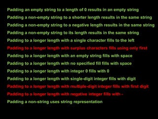 Padding an empty string to a length of 0 results in an empty string
Padding a non-empty string to a shorter length results in the same string
Padding a non-empty string to a negative length results in the same string
Padding a non-empty string to its length results in the same string
Padding to a longer length with a single character fills to the left
Padding to a longer length with surplus characters fills using only first
Padding to a longer length with an empty string fills with space
Padding to a longer length with no specified fill fills with space
Padding to a longer length with integer 0 fills with 0
Padding to a longer length with single-digit integer fills with digit
Padding to a longer length with multiple-digit integer fills with first digit
Padding to a longer length with negative integer fills with -
Padding a non-string uses string representation
 
