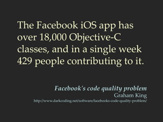 The Facebook iOS app has
over 18,000 Objective-C
classes, and in a single week
429 people contributing to it.
Facebook's code quality problem
Graham King
http://www.darkcoding.net/software/facebooks-code-quality-problem/
 