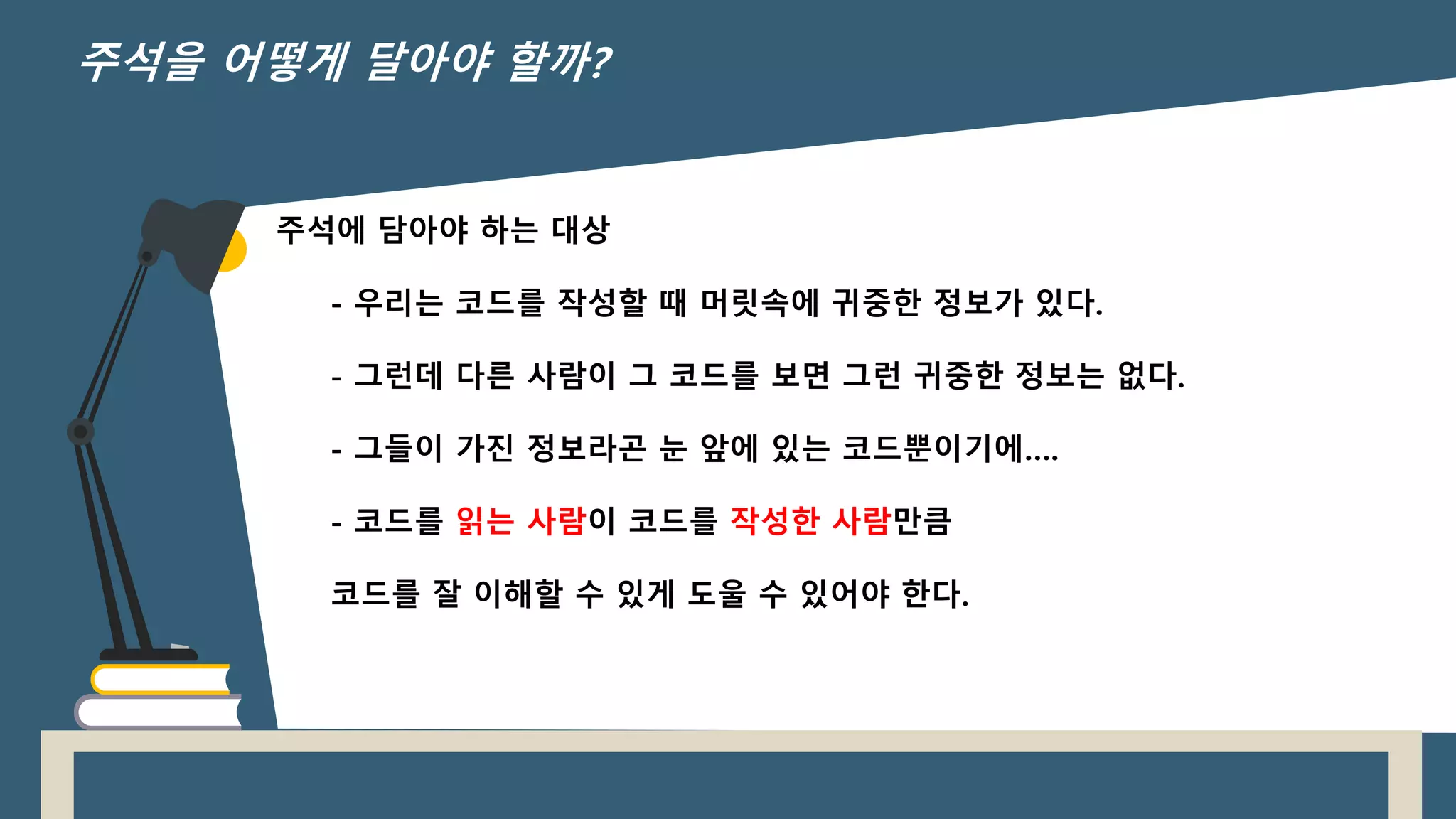 주석에 담아야 하는 대상
- 우리는 코드를 작성할 때 머릿속에 귀중한 정보가 있다.
- 그런데 다른 사람이 그 코드를 보면 그런 귀중한 정보는 없다.
- 그들이 가진 정보라곤 눈 앞에 있는 코드뿐이기에….
- 코드를 읽는 사람이 코드를 작성한 사람만큼
코드를 잘 이해할 수 있게 도울 수 있어야 한다.
주석을 어떻게 달아야 할까?
 