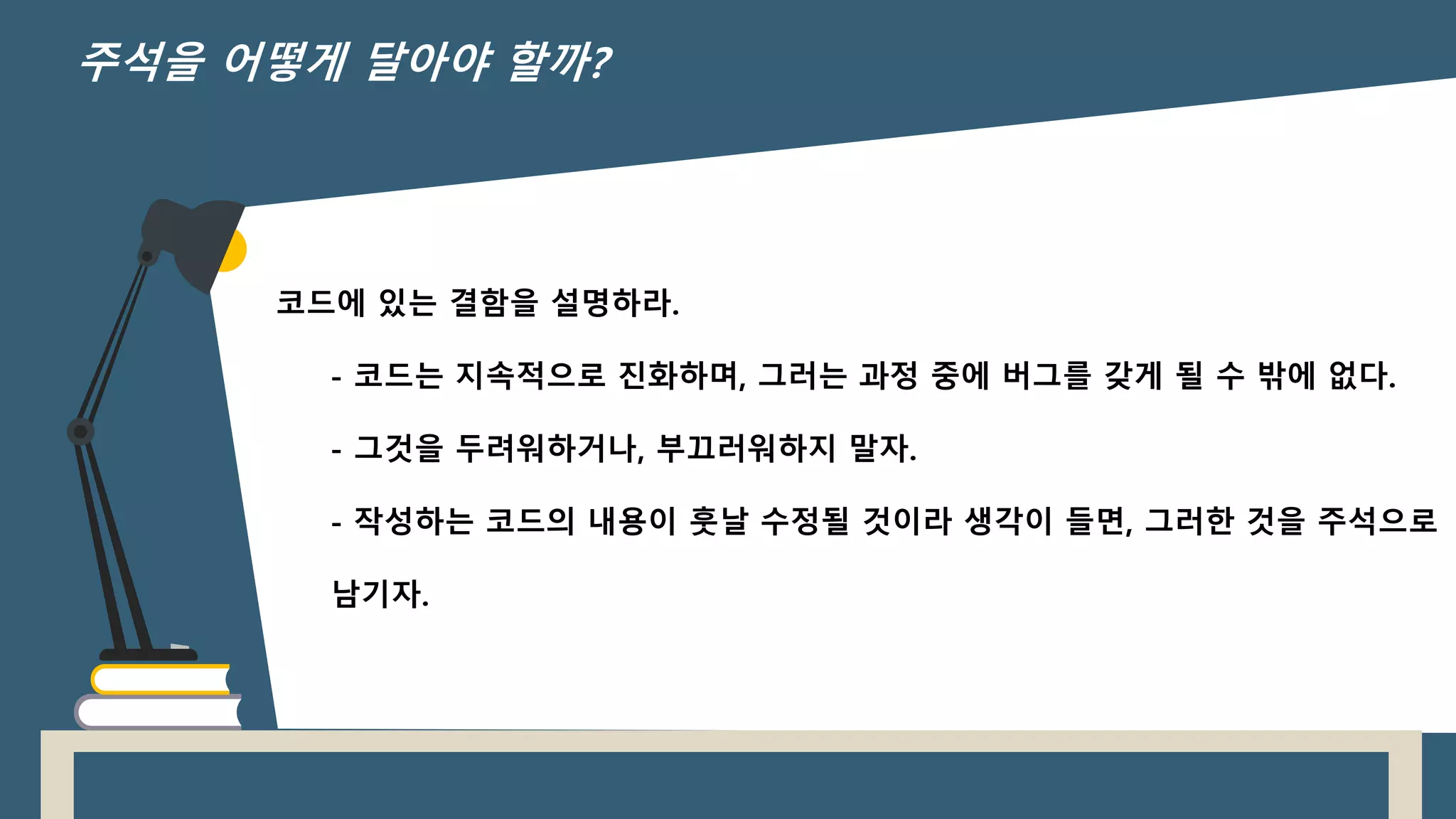코드에 있는 결함을 설명하라.
- 코드는 지속적으로 진화하며, 그러는 과정 중에 버그를 갖게 될 수 밖에 없다.
- 그것을 두려워하거나, 부끄러워하지 말자.
- 작성하는 코드의 내용이 훗날 수정될 것이라 생각이 들면, 그러한 것을 주석으로
남기자.
주석을 어떻게 달아야 할까?
 
