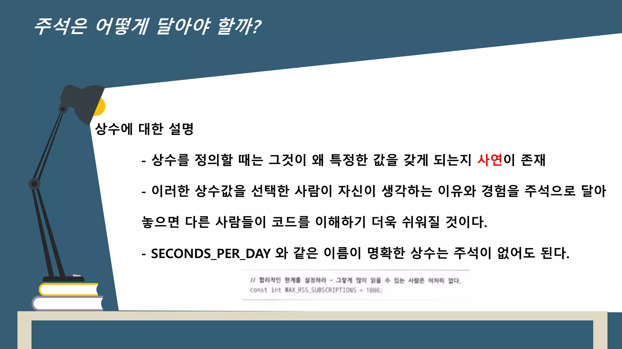 상수에 대한 설명
- 상수를 정의할 때는 그것이 왜 특정한 값을 갖게 되는지 사연이 존재
- 이러한 상수값을 선택한 사람이 자신이 생각하는 이유와 경험을 주석으로 달아
놓으면 다른 사람들이 코드를 이해하기 더욱 쉬워질 것이다.
- SECONDS_PER_DAY 와 같은 이름이 명확한 상수는 주석이 없어도 된다.
주석은 어떻게 달아야 할까?
 