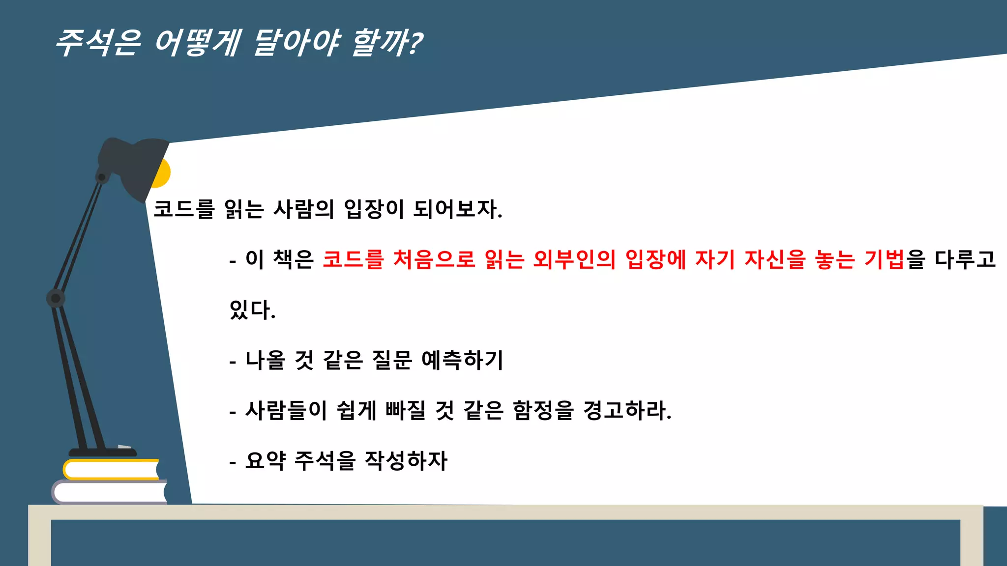 코드를 읽는 사람의 입장이 되어보자.
- 이 책은 코드를 처음으로 읽는 외부인의 입장에 자기 자신을 놓는 기법을 다루고
있다.
- 나올 것 같은 질문 예측하기
- 사람들이 쉽게 빠질 것 같은 함정을 경고하라.
- 요약 주석을 작성하자
주석은 어떻게 달아야 할까?
 
